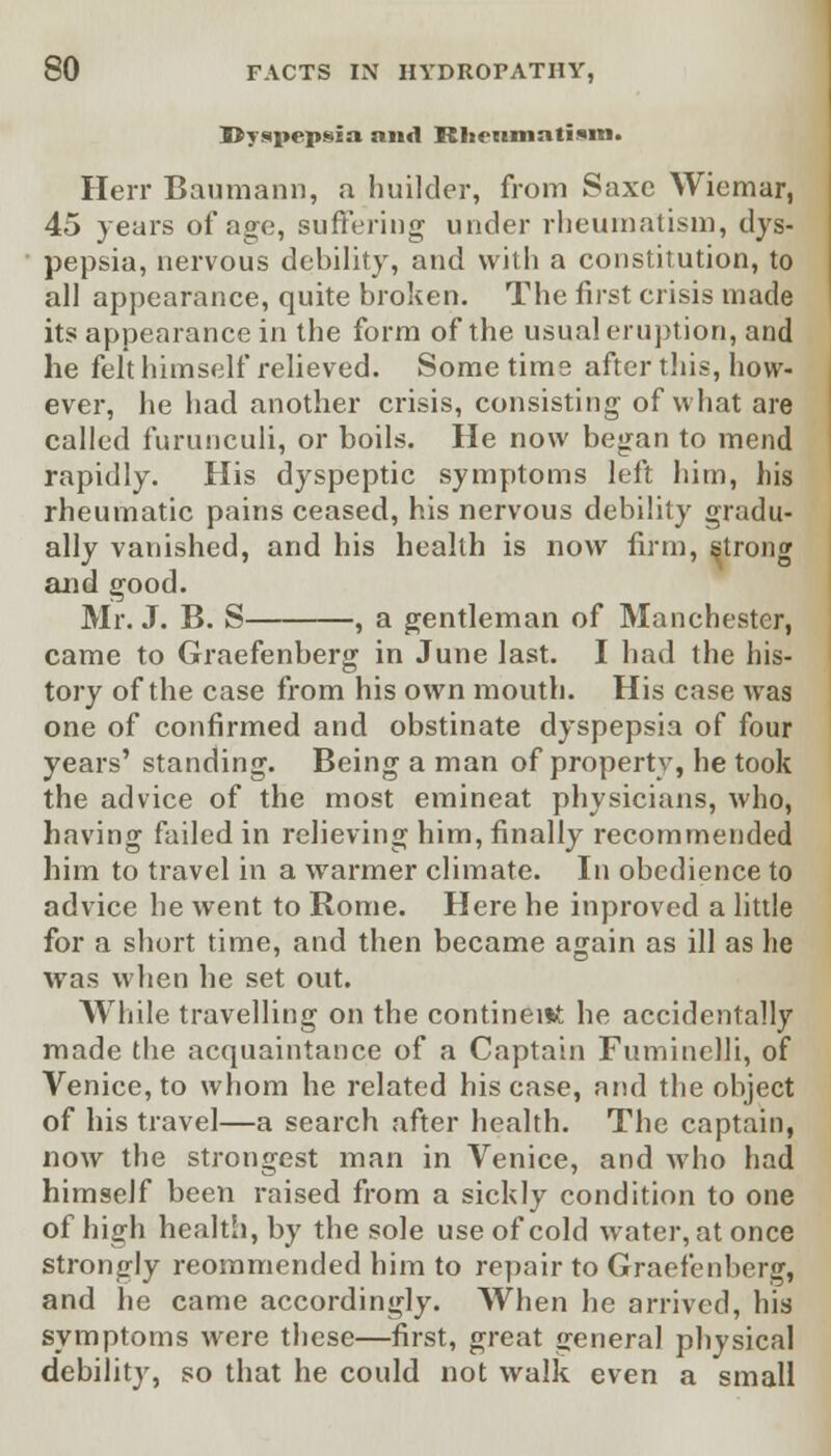 ■Dyspepsia and Rheumatism. Herr Baumann, a huilder, from Saxe Wiemar, 45 years of ago, suffering under rheumatism, dys- pepsia, nervous debility, and with a constitution, to all appearance, quite broken. The first crisis made its appearance in the form of the usual eruption, and he felt himself relieved. Some time after this, how- ever, he had another crisis, consisting of what are called furunculi, or boils. He now began to mend rapidly. His dyspeptic symptoms left him, his rheumatic pains ceased, his nervous debility gradu- ally vanished, and his health is now firm, strong and good. Mr. J. B. S , a gentleman of Manchester, came to Graefenberg in June last. I had the his- tory of the case from his own mouth. His case was one of confirmed and obstinate dyspepsia of four years' standing. Being a man of property, he took the advice of the most emineat physicians, who, having failed in relieving him, finally recommended him to travel in a warmer climate. In obedience to advice he went to Rome. Here he inproved a little for a short time, and then became again as ill as he was when he set out. While travelling on the continent he accidentally made the acquaintance of a Captain Fuminelli, of Venice, to whom he related his case, and the object of his travel—a search after health. The captain, now the strongest man in Venice, and who had himself been raised from a sickly condition to one of high health, by the sole use of cold water, at once strongly reommended him to repair to Graefenberg, and he came accordingly. When he arrived, his symptoms were these—first, great general physical debility, so that he could not walk even a small