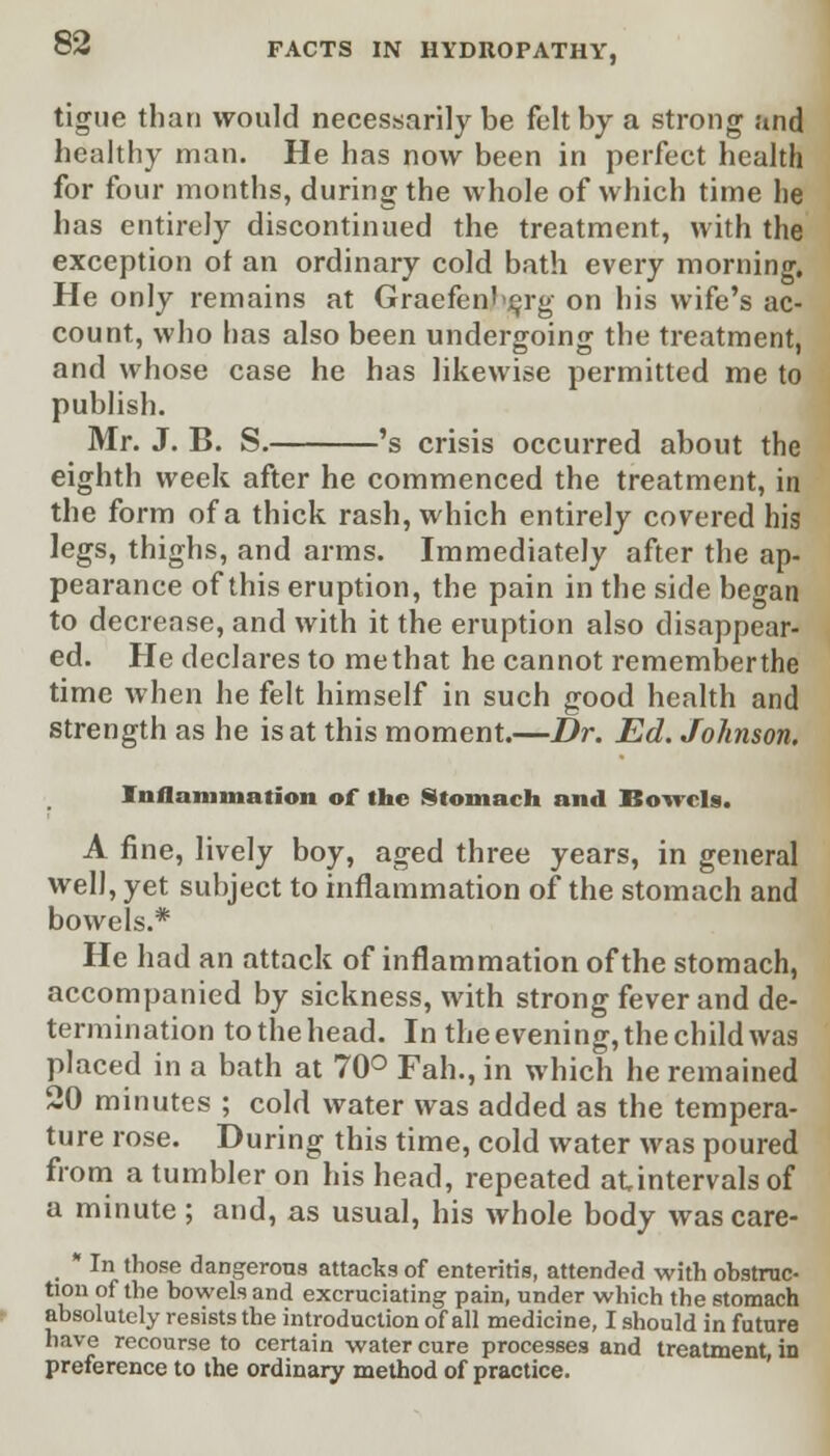 tigue than would necessarily be felt by a strong and healthy man. He has now been in perfect health for four months, during the whole of which time he has entirely discontinued the treatment, with the exception of an ordinary cold bath every morning. He only remains at Graefenl'crg on his wife's ac- count, who has also been undergoing the treatment, and whose case he has likewise permitted me to publish. Mr. J. B. S. 's crisis occurred about the eighth week after he commenced the treatment, in the form of a thick rash, which entirely covered his legs, thighs, and arms. Immediately after the ap- pearance of this eruption, the pain in the side began to decrease, and with it the eruption also disappear- ed. He declares to me that he cannot remember the time when he felt himself in such good health and strength as he is at this moment.—Dr. Ed. Johnson. Inflammation of the Stomach and Bowels. A fine, lively boy, aged three years, in general well, yet subject to inflammation of the stomach and bowels.* He had an attack of inflammation of the stomach, accompanied by sickness, with strong fever and de- termination to the head. In theevening,thechildwas placed in a bath at 70° Fah., in which he remained 20 minutes ; cold water was added as the tempera- ture rose. During this time, cold water was poured from a tumbler on his head, repeated atintervals of a minute; and, as usual, his whole body wascare- * In those dangerous attacks of enteritis, attended with obstruc- tion of the bowels and excruciating pain, under which the stomach absolutely resists the introduction of all medicine, I should in future have recourse to certain water cure processes and treatment, in preference to the ordinary method of practice.