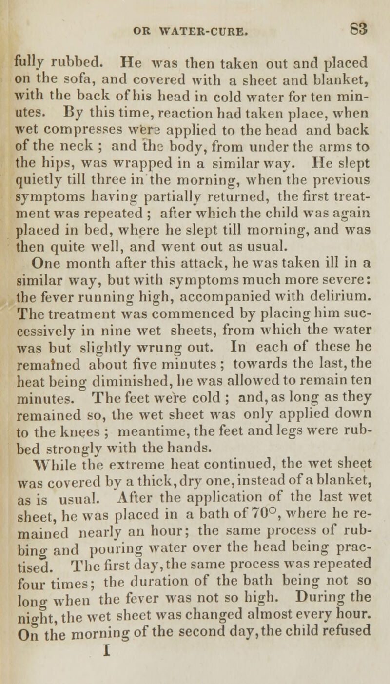 fully rubbed. He was then taken out and placed on the sofa, and covered with a sheet and blanket, with the back of his head in cold water for ten min- utes. By this time, reaction had taken place, when wet compresses were applied to the head and back of the neck ; and the body, from under the arms to the hips, was wrapped in a similar way. He slept quietly till three in the morning, when the previous symptoms having partially returned, the first treat- ment was repeated ; after which the child was again placed in bed, where he slept till morning, and was then quite well, and went out as usual. One month after this attack, he was taken ill in a similar way, but with symptoms much more severe: the fever running high, accompanied with delirium. The treatment was commenced by placing him suc- cessively in nine wet sheets, from which the water was but slightly wrung out. In each of these he remained about five minutes ; towards the last, the heat being diminished, he was allowed to remain ten minutes. The feet were cold ; and, as long as they remained so, the wet sheet was only applied down to the knees ; meantime, the feet and legs were rub- bed strongly with the hands. While the extreme heat continued, the wet sheet was covered by a thick, dry one, instead of a blanket, as is usual. After the application of the last wet sheet, he was placed in a bath of 70°, where he re- mained nearly an hour; the same process of rub- bing and pouring water over the head being prac- tised. The first day, the same process was repeated four times; the duration of the bath being not so lono- when the fever was not so high. During the night, the wet sheet was changed almost every hour. On the morning of the second day, the child refused I