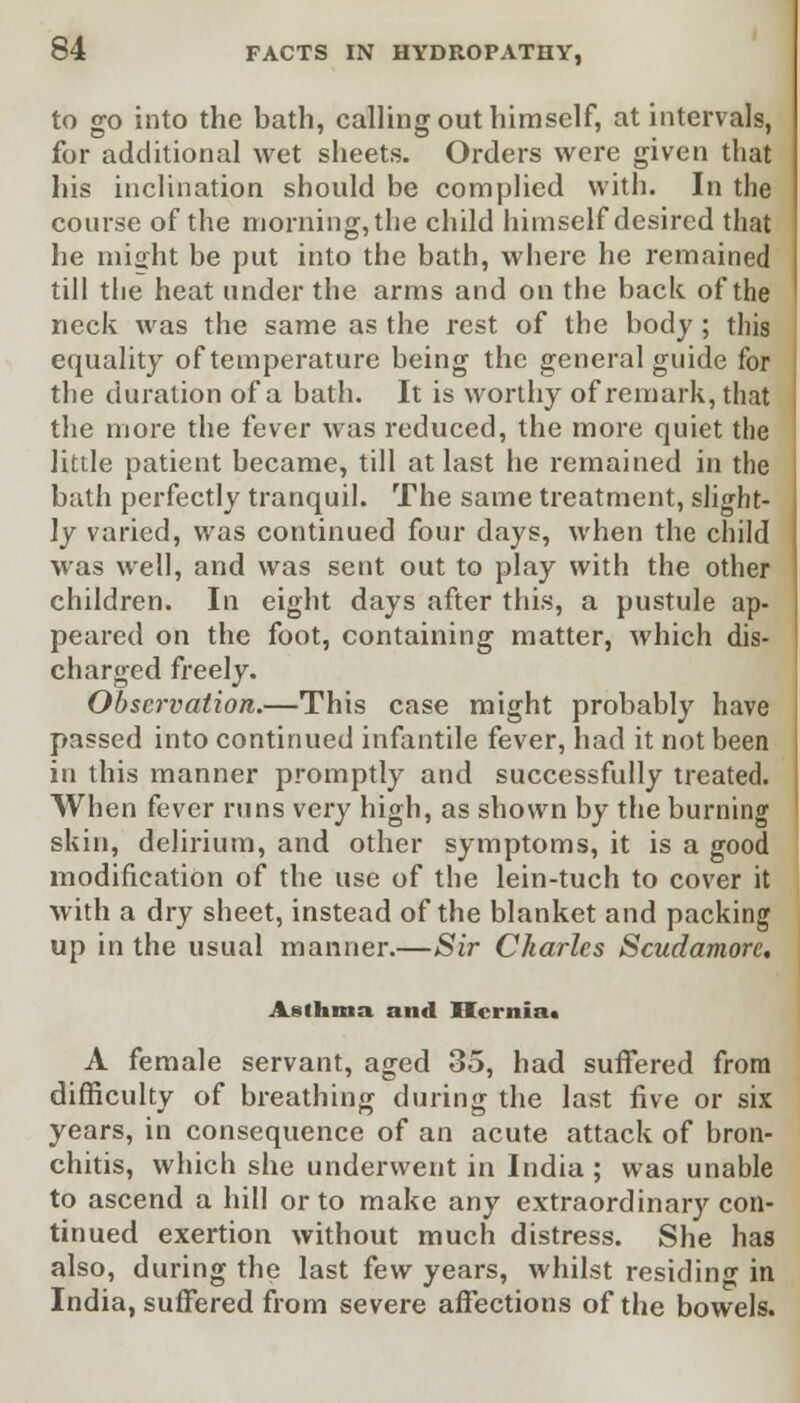 to go into the bath, calling out himself, at intervals, for additional wet sheets. Orders were given that his inclination should be complied with. In the course of the morning, the child himself desired that he mi^ht be put into the bath, where he remained till the heat under the arms and on the back of the neck was the same as the rest of the body ; this equality of temperature being the general guide for the duration of a bath. It is worthy of remark, that the more the fever was reduced, the more quiet the little patient became, till at last he remained in the bath perfectly tranquil. The same treatment, slight- ly varied, was continued four days, when the child was well, and was sent out to play with the other children. In eight days after this, a pustule ap- peared on the foot, containing matter, which dis- charged freely. Observation.—This case might probably have passed into continued infantile fever, had it not been in this manner promptly and successfully treated. When fever runs very high, as shown by the burning skin, delirium, and other symptoms, it is a good modification of the use of the lein-tuch to cover it with a dry sheet, instead of the blanket and packing up in the usual manner.—Sir Charles Scudamorc. Asthma and BI<inia. A female servant, aged 35, had suffered from difficulty of breathing during the last five or six years, in consequence of an acute attack of bron- chitis, which she underwent in India ; was unable to ascend a hill or to make any extraordinary con- tinued exertion without much distress. She has also, during the last few years, whilst residing in India, suffered from severe affections of the bowels.