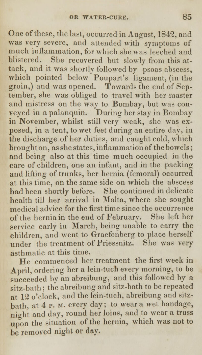 One of these, the last, occurred in August, 1842, and was very severe, and attended with symptoms of much inflammation, for which she was leeched and blistered. She recovered but slowly from this at- tack, and it was shortly followed by psoas abscess, which pointed below Poupart's ligament, (in the groin,) and was opened. Towards the end of Sep- tember, she was obliged to travel with her master and mistress on the way to Bombay, but was con- veyed in a palanquin. During her stay in Bombay in November, whilst still very weak, she was ex- posed, in a tent, to wet feet during an entire day, in the discharge of her duties, and caught cold, which brought on, as she states, inflammation of the bowels; and being also at this time much occupied in the care of children, one an infant, and in the packing and lifting of trunks, her hernia (femoral) occurred at this time, on the same side on which the abscess had been shortly before. She continued in delicate health till her arrival in Malta, where she sought medical advice for the first time since the occurrence of the hernia in the end of February. She left her service early in March, being unable to carry the children, and went to Graefenberg to place herself under the treatment of Priessnitz. She was very asthmatic at this time. He commenced her treatment the first week in April, ordering her a lein-tuch every morning, to be succeeded by an abreibung, and this followed by a sitz-bath; the abreibung and sitz-bath to be repeated at 12 o'clock, and the lein-tuch, abreibung and sitz- bath, at 4 p. m. every day; to wear a wet bandage, night and day, round her loins, and to wear a truss up^on the situation of the hernia, which was not to be removed night or day.