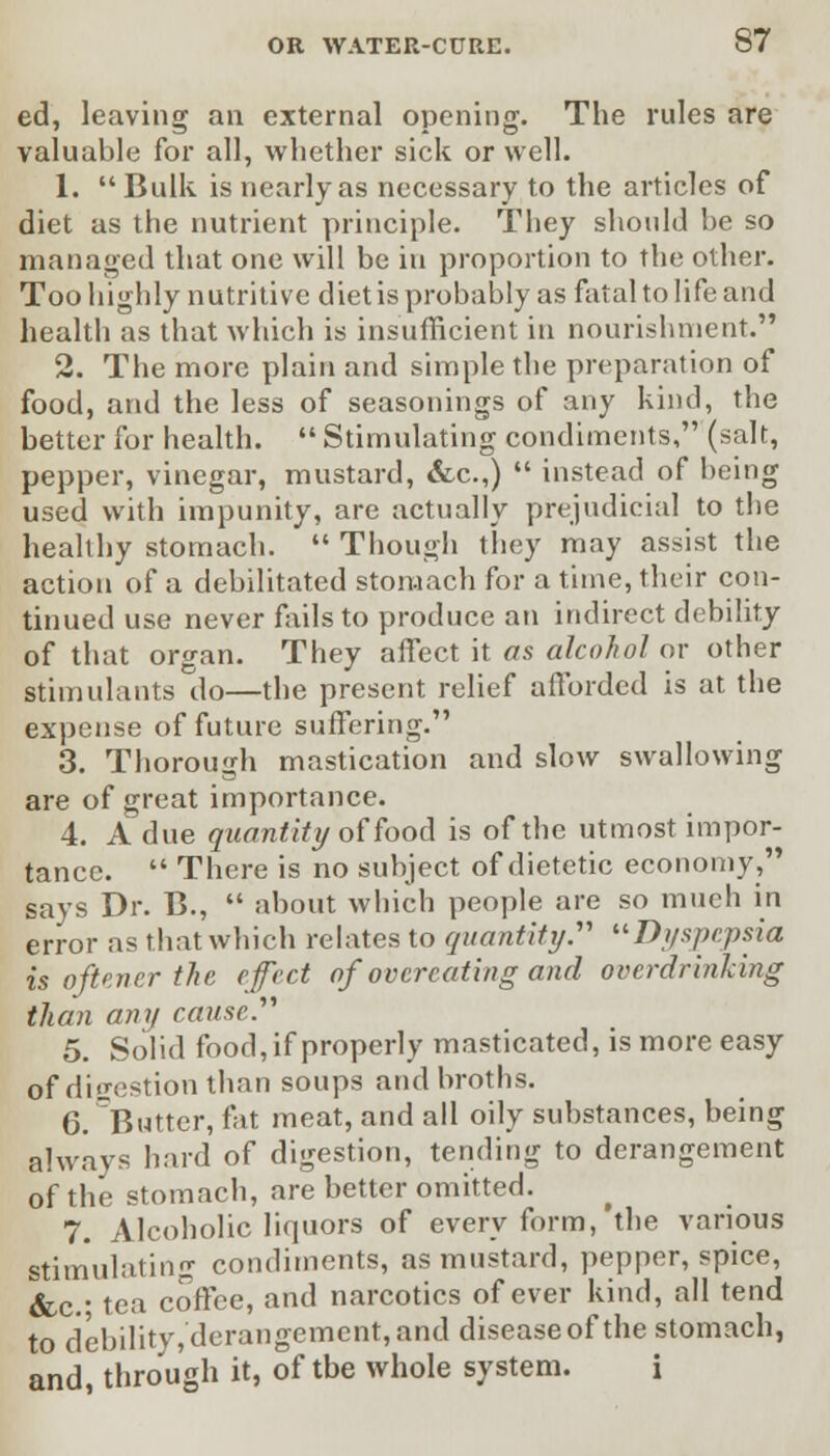 ed, leaving an external opening. The rules are valuable for all, whether sick or well. 1.  Bulk is nearly as necessary to the articles of diet as the nutrient principle. They should be so managed that one will be in proportion to the other. Too highly nutritive diet is probably as fatal to life and health as that which is insufficient in nourishment. 2. The more plain and simple the preparation of food, and the less of seasonings of any kind, the better for health. Stimulating condiments, (salt, pepper, vinegar, mustard, &c.,)  instead of being used with impunity, are actually prejudicial to the healthy stomach.  Though they may assist the action of a debilitated stomach for a time, their con- tinued use never fails to produce an indirect debility of that organ. They affect it as alcohol or other stimulants do—the present relief afforded is at the expense of future suffering. 3. Thorough mastication and slow swallowing are of great importance. 4. A due quantity of food is of the utmost impor- tance.  There is no subject of dietetic economy, says Dr. B.,  about which people are so much in error as that which relates to quantity. Dyspepsia is often er the cfect of overeating and overdrinking than any cause. 5. Solid food, if properly masticated, is more easy of digestion than soups and broths. 6. Butter, fat meat, and all oily substances, being always hard of digestion, tending to derangement of the stomach, are better omitted. 7. Alcoholic liquors of every form,'the various Stimulating condiments, as mustard, pepper, spice, &c- tea coffee, and narcotics of ever kind, all tend to debility, derangement, and disease of the stomach, and, through it, of tbe whole system. i