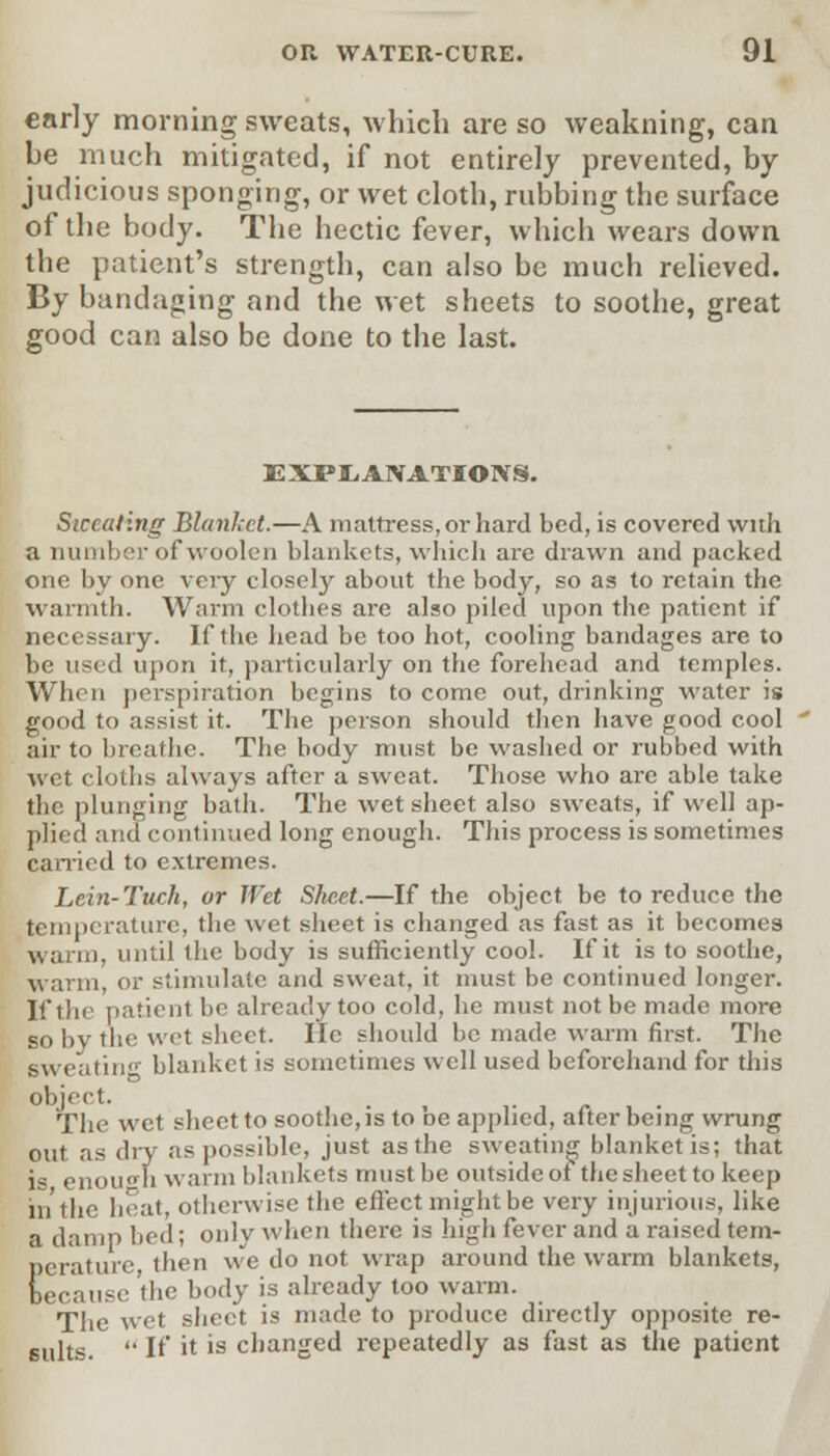 early morning sweats, which are so weakning, can he much mitigated, if not entirely prevented, by judicious sponging, or wet cloth, rubbing the surface of the body. The hectic fever, which wears down the patient's strength, can also be much relieved. By bandaging and the wet sheets to soothe, great good can also be done to the last. EXPLANATIONS. Sweating Blanket.—A mattress, or hard bed, is covered with a number of woolen blankets, which arc drawn and packed one by one very closely about the body, so as to retain the warmth. Warm clothes are also piled upon the patient if necessary. If the head be too hot, cooling bandages are to be used upon it, particularly on the forehead and temples. When perspiration begins to come out, drinking water is good to assist it. The person should then have good cool air to breathe. The body must be washed or rubbed with wet cloths always after a sweat. Those who are able take the plunging bath. The wet sheet also sweats, if well ap- plied and continued long enough. This process is sometimes carried to extremes. Lein-Tuch, or Wet Sheet.—If the object be to reduce the temperature, the wet sheet is changed as fast as it becomes wann, until the body is sufficiently cool. If it is to soothe, warm, or stimulate and sweat, it must be continued longer. If the patient be already too cold, he must not be made more so by the wet sheet. lie should be made warm first. The sweating blanket is sometimes well used beforehand for this object. The wet sheet to soothe, is to be applied, after being wrung out as dry as possible, just as the sweating blanket is; that i- enough warm blankets must be outside of the sheet to keep in the heat, otherwise the effect might be very injurious, like a damp bed; only when there is high fever and a raised tem- perature then we do not wrap around the warm blankets, because 'the body is already too warm. The wet sheet is made to produce directly opposite re- sults.  If it 1S changed repeatedly as fast as the patient