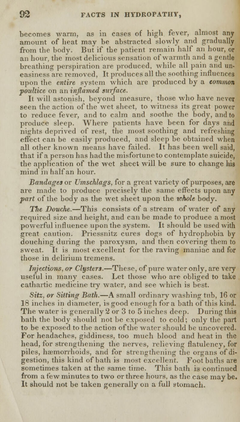 becomes warm, as in cases of high fever, almost any amount of heat may be abstracted slowly and gradually from the body. But if the patient remain half an hour, or an hour, the most delicious sensation of warmth and a gentle breathing perspiration are produced, while all pain and un- easiness are removed, It produces all the soothing influences upon the entire system which are produced by a common poultice on an inflamed surface. It will astonish, beyond measure, those who have never seen the action of the wet sheet, to witness its great power to reduce fever, and to calm and soothe the body, and to produce sleep. Where patients have been for days and nights deprived of rest, the most soothing and refreshing effect can be easily produced, and sleep be obtained when all other known means have failed. It has been well said, that if a person has had the misfortune to contemplate suicide, the application of the wet sheet will be sure to change his mind in half an hour. Bandages or Umschlags, for a great variety of purposes, are are made to produce precisely the same effects upon any part of the body as the wet sheet upon the whole body. Tfie Douche.—This consists of a stream of water of any required size and height, and can be made to produce a most powerful influence upon the system. It should be used with great caution. Priessnitz cures dogs of h)'drophobia by douching during the paroxysm, and then covering them to sweat. It is most excellent for the raving maniac and for those in delirium tremens. Injections, or Clysters.—These, of pure water only, are very useful in many cases. Let those who are obliged to take cathartic medicine try water, and see which is best. Site, or Sitting Bath.—A small ordinary washing tub, 16 or 18 inches in diameter, is good enough for a bath of this kind. The water is generally 2 or 3 to 5 inches deep. During this bath the body should not be exposed to cold; only the part to be exposed to the action of the water should be uncovered. For headaches, giddiness, too much blood and heat in the head, for strengthening the nerves, relieving flatulency, for piles, haemorrhoids, and for strengthening the organs of di- gestion, this kind of bath is most excellent. Foot baths are sometimes taken at the same time. This bath is continued from a few minutes to two or three hours, as the case may be. It should not be taken generally on a full stomach.