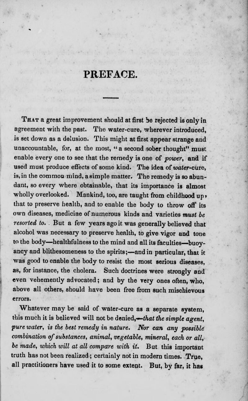 That a great improvement should at first be rejected is only in agreement with the past. The water-cure, wherever introduced, is set down as a delusion. This might at first appear strange and unaccountable, for, at the most, a second aober thought must enable every one to see that the remedy is one of power, and if used must produce effects of some kind. The idea of water-cure, is, in the common mind, a simple matter. The remedy is so abun- dant, so every where obtainable, that its importance is almost wholly overlooked. Mankind, too, are taught from childhood up» that to preserve health, and to enable the body to throw ofT its own diseases, medicine of numerous kinds and varieties must be resorted to. But a few years ago it was generally believed that alcohol was necessary to preserve health, to give vigor and tone to the body—healthfulness to the mind and all its faculties—buoy- ancy and blithesomeness to the spirits;—and in particular, that it was good to enable the body to resist the most serious diseases, as, for instance, the cholera. Such doctrines were strongly and even vehemently advocated; and by the very ones often, who, above all others, should have been free from such mischievous errors. Whatever may be said of water-cure as a separate system, this much it is believed will not be denied,—that the simple agent, pure water, is the best remedy in nature. Nor can any possible combination of substances, animal, vegetable, mineral, each or all, be made, which will at all compare with it. But this important truth has not been realized; certainly not in modern times. True, all practitioners have used it to some extept. But, by far, it has