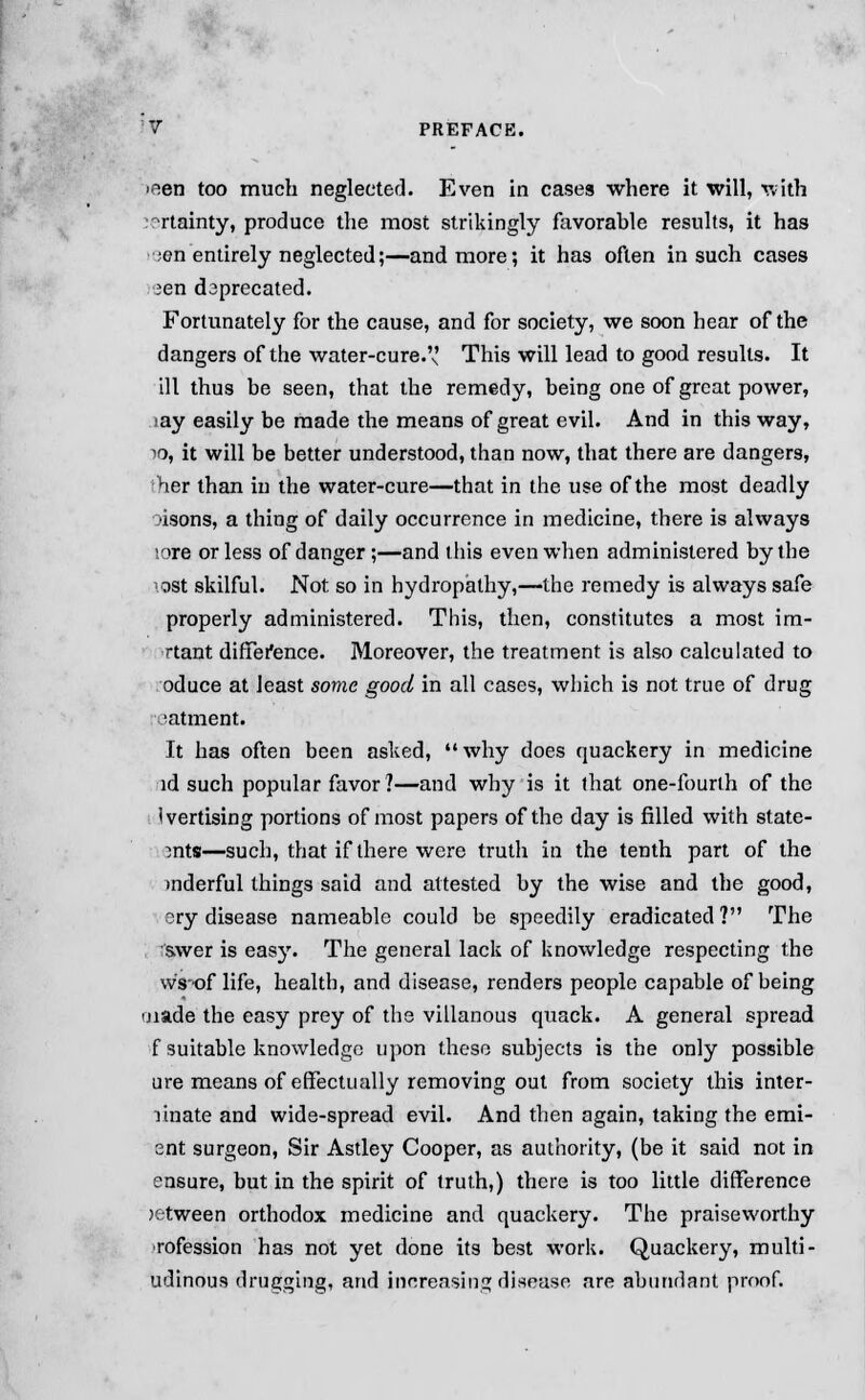 nen too much neglected. Even in cases where it will, with 'rtainty, produce the most strikingly favorable results, it has ;en entirely neglected;—and more; it has often in such cases ?en deprecated. Fortunately for the cause, and for society, we soon hear of the dangers of the water-cure. This will lead to good results. It ill thus be seen, that the remedy, being one of great power, •ay easily be made the means of great evil. And in this way, 10, it will be better understood, than now, that there are dangers, her than in the water-cure—that in the use of the most deadly ■isons, a thing of daily occurrence in medicine, there is always lore or less of danger;—and this even when administered by the ost skilful. Not so in hydropathy,—the remedy is always safe properly administered. This, then, constitutes a most im- rtant difference. Moreover, the treatment is also calculated to oduce at least some good in all cases, which is not true of drug 'atment. It has often been asked, why does quackery in medicine id such popular favor?—and why is it that one-fourth of the Ivertising portions of most papers of the day is filled with state- mts—such, that if there were truth in the tenth part of the inderful things said and attested by the wise and the good, ery disease nameable could be speedily eradicated? The swer is easy. The general lack of knowledge respecting the w's'of life, health, and disease, renders people capable of being made the easy prey of the villanous quack. A general spread f suitable knowledge upon these subjects is the only possible a re means of effectually removing out from society this inter- linate and wide-spread evil. And then again, taking the emi- ent surgeon, Sir Astley Cooper, as authority, (be it said not in ensure, but in the spirit of truth,) there is too little difference jetweep orthodox medicine and quackery. The praiseworthy rofession has not yet done its best work. Quackery, multi- udinous drugging, and increasing disease are abundant proof.