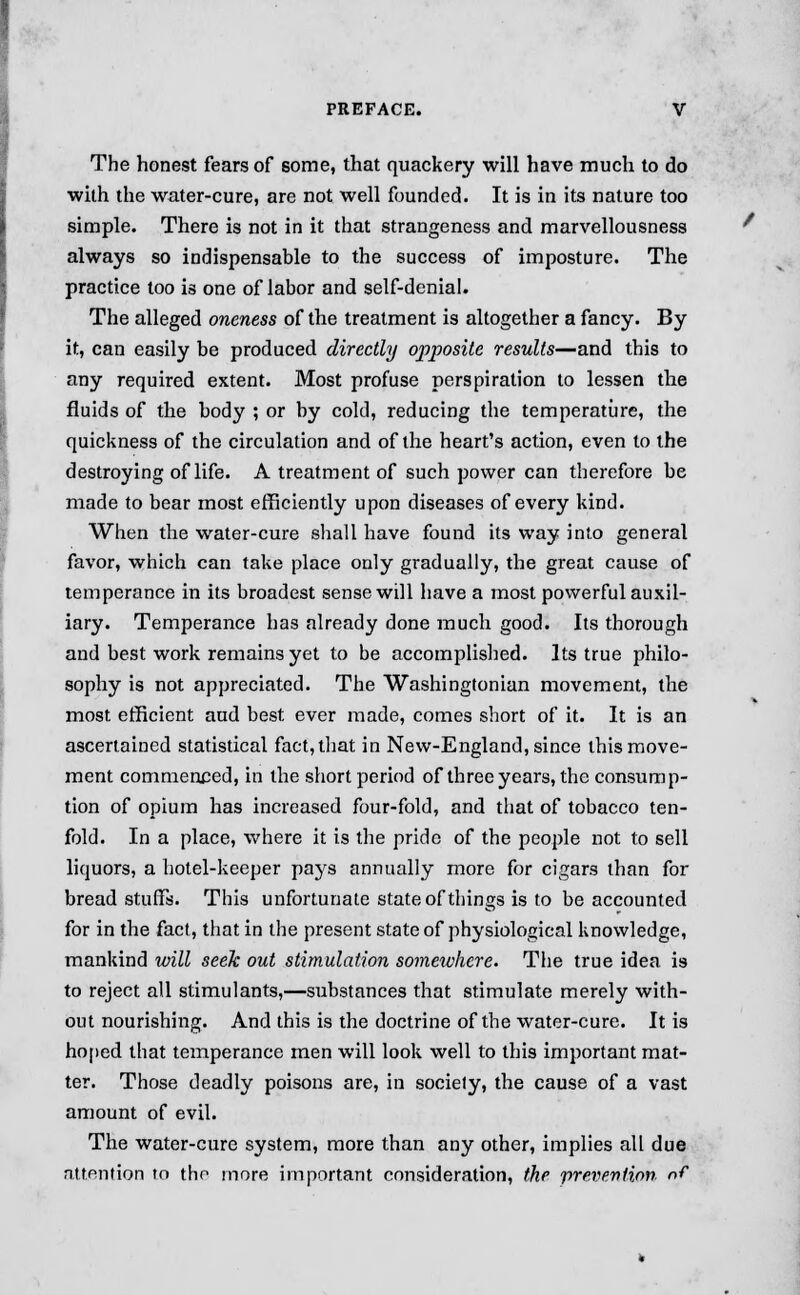 The honest fears of some, that quackery will have much to do with the water-cure, are not well founded. It is in its nature too simple. There is not in it that strangeness and marvellousness always so indispensable to the success of imposture. The practice too is one of labor and self-denial. The alleged oneness of the treatment is altogether a fancy. By it, can easily be produced directly opposite results—and this to any required extent. Most profuse perspiration to lessen the fluids of the body ; or by cold, reducing the temperature, the quickness of the circulation and of the heart's action, even to the destroying of life. A treatment of such power can therefore be made to bear most efficiently upon diseases of every kind. When the water-cure shall have found its way into general favor, which can take place only gradually, the great cause of temperance in its broadest sense will have a most powerful auxil- iary. Temperance has already done much good. Its thorough and best work remains yet to be accomplished. Its true philo- sophy is not appreciated. The Washingtonian movement, the most efficient aud best ever made, comes short of it. It is an ascertained statistical fact, that in New-England, since this move- ment commenced, in the short period of three years, the consump- tion of opium has increased four-fold, and that of tobacco ten- fold. In a place, where it is the pride of the people not to sell liquors, a hotel-keeper pays annually more for cigars than for bread stiuTs. This unfortunate state of things is to be accounted for in the fact, that in the present state of physiological knowledge, mankind will seek out stimulation somewhere. The true idea is to reject all stimulants,—substances that stimulate merely with- out nourishing. And this is the doctrine of the water-cure. It is hoped that temperance men will look well to this important mat- ter. Those deadly poisons are, in society, the cause of a vast amount of evil. The water-cure system, more than any other, implies all due attention to the more important consideration, the prevention of