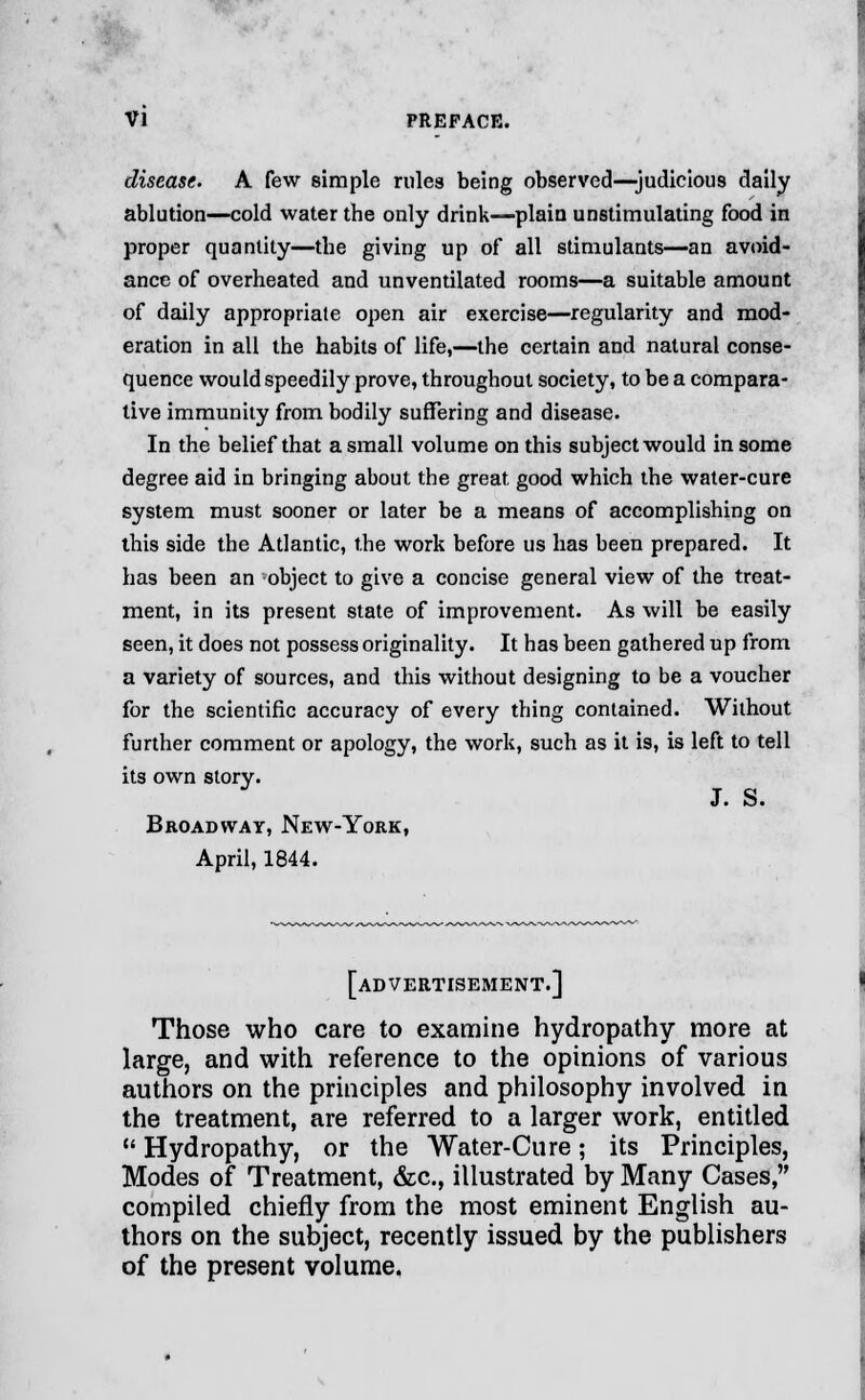 disease. A few simple rules being observed—judicious daily ablution—cold water the only drink—plain unstimulating food in proper quantity—the giving up of all stimulants—an avoid- ance of overheated and unventilated rooms—a suitable amount of daily appropriate open air exercise—regularity and mod- eration in all the habits of life,—the certain and natural conse- quence would speedily prove, throughout society, to be a compara- tive immunity from bodily suffering and disease. In the belief that a small volume on this subject would in some degree aid in bringing about the great good which the water-cure system must sooner or later be a means of accomplishing on this side the Atlantic, the work before us has been prepared. It has been an object to give a concise general view of the treat- ment, in its present state of improvement. As will be easily seen, it does not possess originality. It has been gathered up from a variety of sources, and this without designing to be a voucher for the scientific accuracy of every thing contained. Without further comment or apology, the work, such as it is, is left to tell its own story. J. o. Broadway, New-York, April, 1844. [advertisement.] Those who care to examine hydropathy more at large, and with reference to the opinions of various authors on the principles and philosophy involved in the treatment, are referred to a larger work, entitled  Hydropathy, or the Water-Cure; its Principles, Modes of Treatment, &c, illustrated by Many Cases, compiled chiefly from the most eminent English au- thors on the subject, recently issued by the publishers of the present volume.