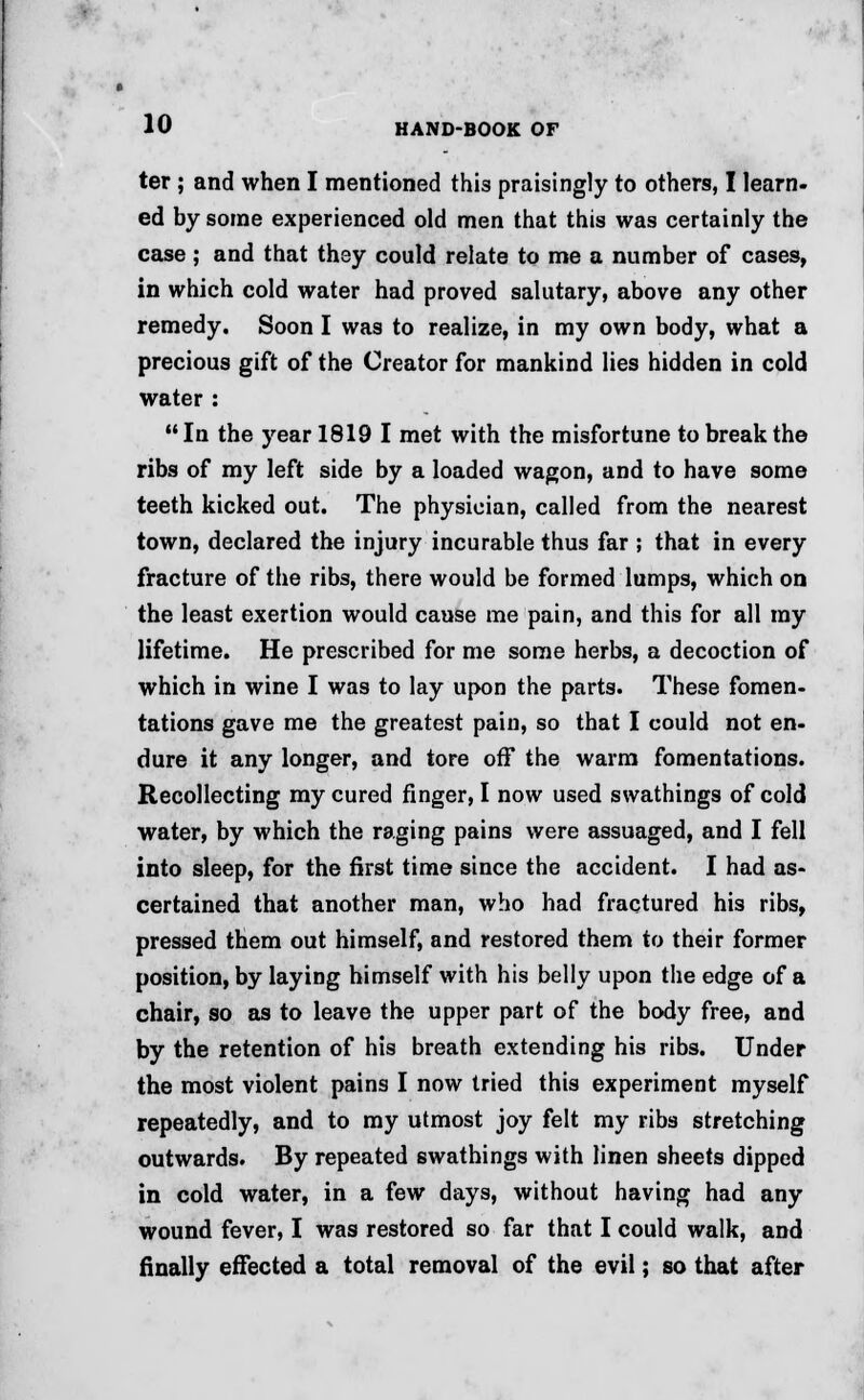 ter; and when I mentioned this praisingly to others, I learn- ed by some experienced old men that this was certainly the case; and that they could relate to me a number of cases, in which cold water had proved salutary, above any other remedy. Soon I was to realize, in my own body, what a precious gift of the Creator for mankind lies hidden in cold water :  In the year 1819 I met with the misfortune to break the ribs of my left side by a loaded wagon, and to have some teeth kicked out. The physieian, called from the nearest town, declared the injury incurable thus far ; that in every fracture of the ribs, there would be formed lumps, which on the least exertion would cause me pain, and this for all my lifetime. He prescribed for me some herbs, a decoction of which in wine I was to lay upon the parts. These fomen- tations gave me the greatest pain, so that I could not en- dure it any longer, and tore off the warm fomentations. Recollecting my cured finger, I now used swathings of cold water, by which the raging pains were assuaged, and I fell into sleep, for the first time since the accident. I had as- certained that another man, who had fractured his ribs, pressed them out himself, and restored them to their former position, by laying himself with his belly upon the edge of a chair, so as to leave the upper part of the body free, and by the retention of his breath extending his ribs. Under the most violent pains I now tried this experiment myself repeatedly, and to my utmost joy felt my ribs stretching outwards. By repeated swathings with linen sheets dipped in cold water, in a few days, without having had any wound fever, I was restored so far that I could walk, and finally effected a total removal of the evil; so that after