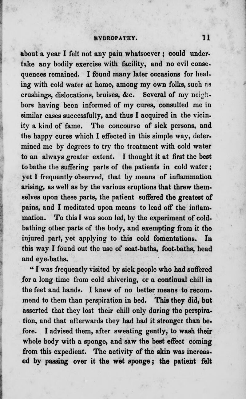 about a year I felt not any pain whatsoever ; could under- take any bodily exercise with facility, and no evil conse- quences remained. I found many later occasions for heal- ing with cold water at home, among my own folks, such ns crushings, dislocations, bruises, &c. Several of my neigh- bors having been informed of my cures, consulted me in similar cases successfully, and thus I acquired in the vicin- ity a kind of fame. The concourse of sick persons, and the happy cures which I effected in this simple way, deter- mined me by degrees to try the treatment with cold water to an always greater extent. I thought it at first the best to bathe the suffering parts of the patients in cold water; yet 1 frequently observed, that by means of inflammation arising, as well as by the various eruptions that threw them- selves upon these parts, the patient suffered the greatest of pains, and I meditated upon means to lead off the inflam- mation. To this I was soon led, by the experiment of cold- bathing other parts of the body, and exempting from it the injured part, yet applying to this cold fomentations. In this way I found out the use of seat-baths, foot-baths, head and eye-baths.  I was frequently visited by sick people who had suffered for a long time from cold shivering, or a continual chill in the feet and hands. I knew of no better means to recom- mend to them than perspiration in bed. This they did, but asserted that they lost their chill only during the perspira- tion, and that afterwards they had had it stronger than be- fore. I advised them, after sweating gently, to wash their whole body with a sponge, and saw the best effect coming from this expedient. The activity of the skin was increas- ed by passing over it the wet sponge; the patient felt