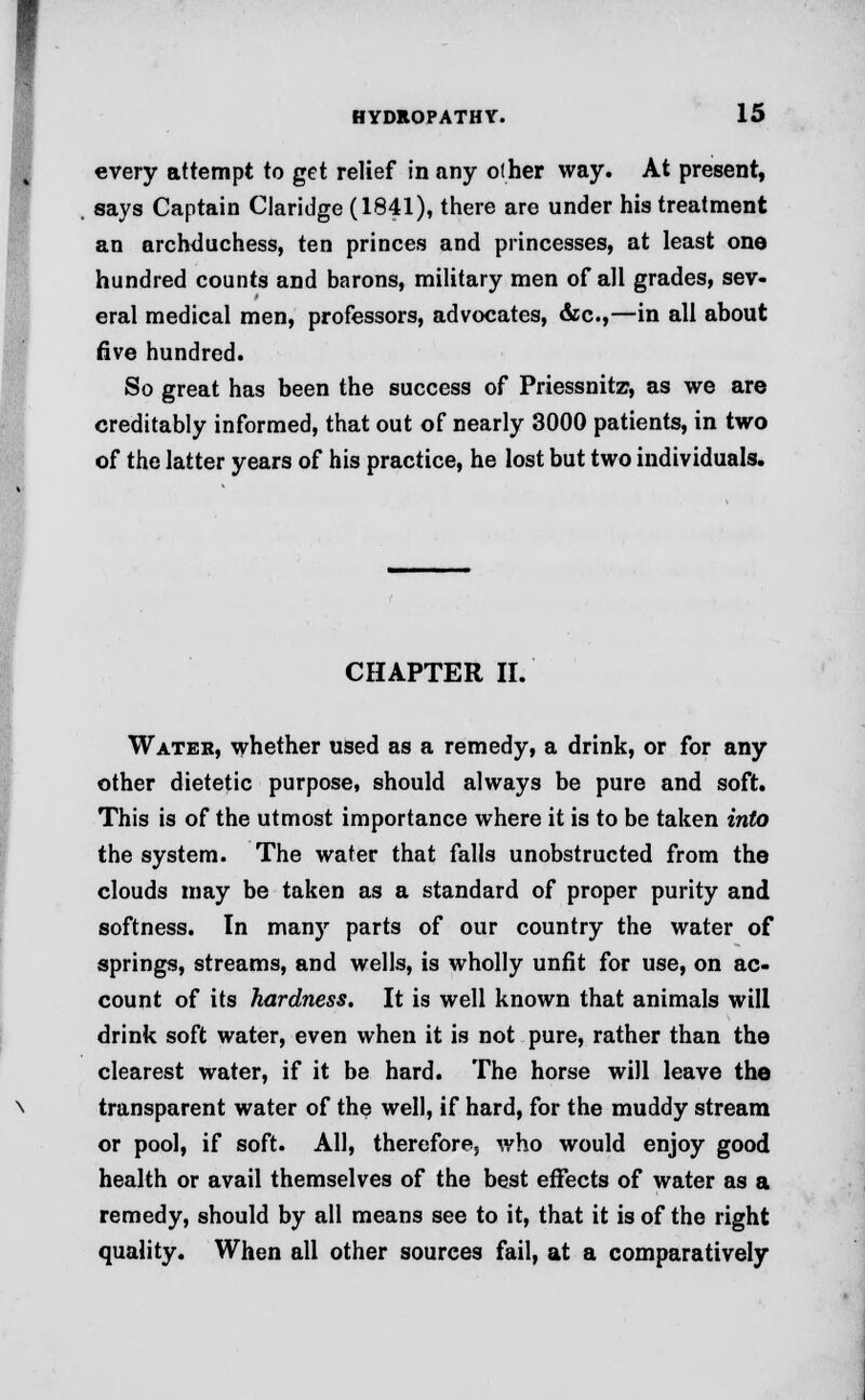 every attempt to get relief in any other way. At present, says Captain Claridge (1841), there are under his treatment an archduchess, ten princes and princesses, at least one hundred counts and barons, military men of all grades, sev- eral medical men, professors, advocates, &c,—in all about five hundred. So great has been the success of Priessnitz, as we are creditably informed, that out of nearly 3000 patients, in two of the latter years of his practice, he lost but two individuals. CHAPTER II. Water, whether used as a remedy, a drink, or for any other dietetic purpose, should always be pure and soft. This is of the utmost importance where it is to be taken into the system. The water that falls unobstructed from the clouds may be taken as a standard of proper purity and softness. In many parts of our country the water of springs, streams, and wells, is wholly unfit for use, on ac- count of its hardness. It is well known that animals will drink soft water, even when it is not pure, rather than the clearest water, if it be hard. The horse will leave the transparent water of the well, if hard, for the muddy stream or pool, if soft. All, therefore; who would enjoy good health or avail themselves of the best effects of water as a remedy, should by all means see to it, that it is of the right quality. When all other sources fail, at a comparatively