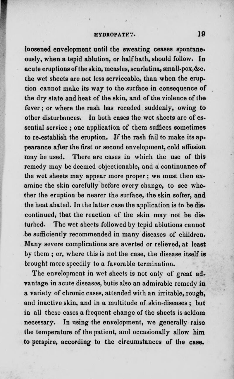 loosened envelopment until the sweating ceases spontane- ously, when a tepid ablution, or half bath, should follow. In acute eruptions of the skin, measles, scarlatina, small-pox, &c. the wet sheets are not less serviceable, than when the erup- tion cannot make its way to the surface in consequence of the dry state and heat of the skin, and of the violence of the fever; or where the rash has receded suddenly, owing to other disturbances. In both cases the wet sheets are of es- sential service ; one application of them suffices sometimes to re-establish the eruption. If the rash fail to make its ap- pearance after the first or second envelopment, cold affusion may be used. There are cases in which the use of this remedy may be deemed objectionable, and a continuance of the wet sheets may appear more proper; we must then ex- amine the skin carefully before every change, to see whe- ther the eruption be nearer the surface, the skin softer, and the heat abated. In the latter case the application is to be dis- continued, that the reaction of the skin may not be dis- turbed. The wet sheets followed by tepid ablutions cannot be sufficiently recommended in many diseases of children. Many severe complications are averted or relieved, at least by them ; or, where this is not the case, the disease itself is brought more speedily to a favorable termination. The envelopment in wet sheets is not only of great ad- vantage in acute diseases, butis also an admirable remedy in a variety of chronic cases, attended with an irritable, rough, and inactive skin, and in a multitude of skin-diseases ; but in all these cases a frequent change of the sheets is seldom necessary. In using the envelopment, we generally raise the temperature of the patient, and occasionally allow him to perspire, according to the circumstances of the case.