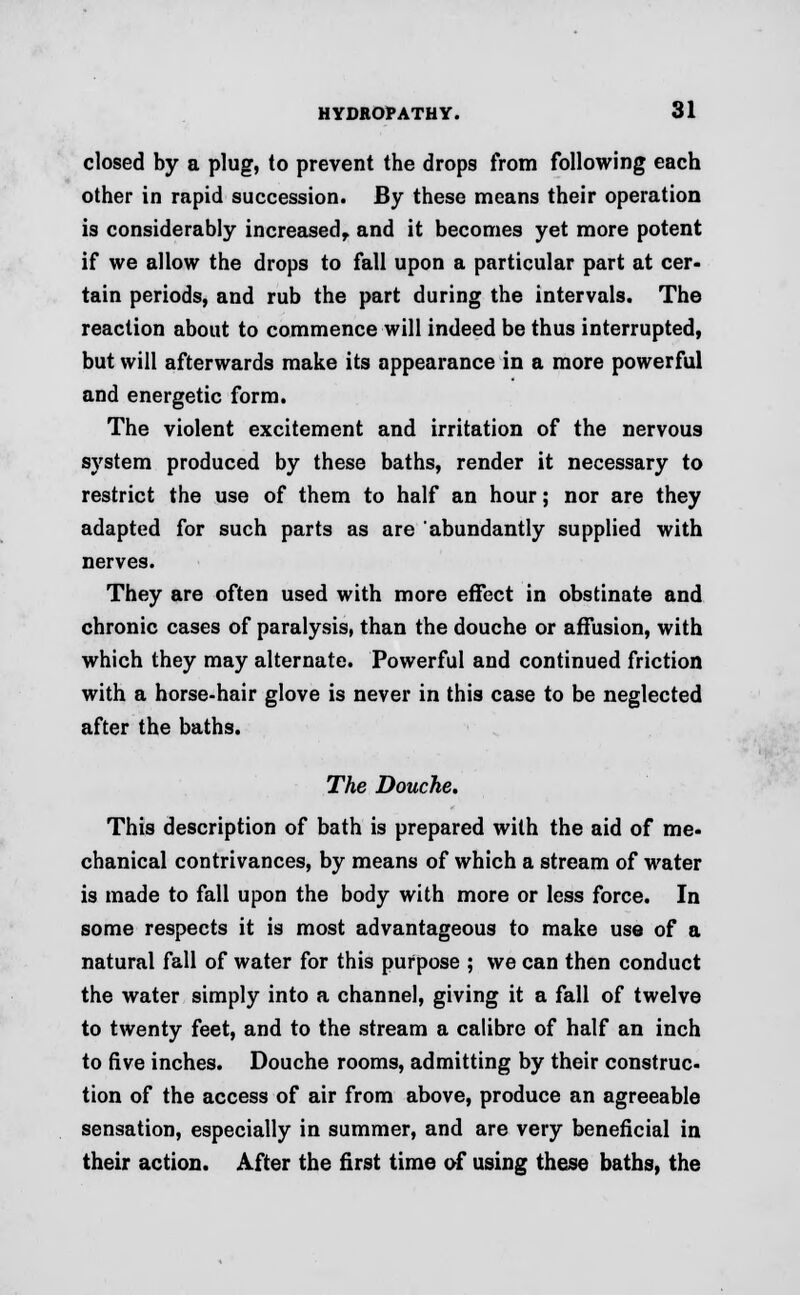 closed by a plug, to prevent the drops from following each other in rapid succession. By these means their operation is considerably increased, and it becomes yet more potent if we allow the drops to fall upon a particular part at cer- tain periods, and rub the part during the intervals. The reaction about to commence will indeed be thus interrupted, but will afterwards make its appearance in a more powerful and energetic form. The violent excitement and irritation of the nervous system produced by these baths, render it necessary to restrict the use of them to half an hour; nor are they adapted for such parts as are abundantly supplied with nerves. They are often used with more effect in obstinate and chronic cases of paralysis, than the douche or affusion, with which they may alternate. Powerful and continued friction with a horse-hair glove is never in this case to be neglected after the baths. The Douche. This description of bath is prepared with the aid of me- chanical contrivances, by means of which a stream of water is made to fall upon the body with more or less force. In some respects it is most advantageous to make use of a natural fall of water for this purpose ; we can then conduct the water simply into a channel, giving it a fall of twelve to twenty feet, and to the stream a calibre of half an inch to five inches. Douche rooms, admitting by their construc- tion of the access of air from above, produce an agreeable sensation, especially in summer, and are very beneficial in their action. After the first time of using these baths, the