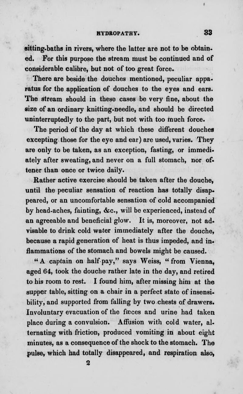 sitting-baths in rivers, where the latter are not to be obtain, ed. For this purpose the stream must be continued and of considerable calibre, but not of too great force. There are beside the douches mentioned, peculiar appa- ratus for the application of douches to the eyes and ears. The stream should in these cases be very fine, about the size of an ordinary knitting-needle, and should be directed uninterruptedly to the part, but not with too much force. The period of the day at which these different douches excepting those for the eye and ear) are used, varies. They are only to be taken, as an exception, fasting, or immedi- ately after sweating, and never on a full stomach, nor of- tener than once or twice daily. Rather active exercise should be taken after the douche, until the peculiar sensation of reaction has totally disap- peared, or an uncomfortable sensation of cold accompanied by head-aches, fainting, &c, will be experienced, instead of an agreeable and beneficial glow. It is, moreover, not ad- visable to drink cold water immediately after the douche, because a rapid generation of heat is thus impeded, and in- flammations of the stomach and bowels might be caused. A captain on half pay, says Weiss, from Vienna, aged 64, took the douche rather late in the day, and retired to his room to rest. I found him, after missing him at the supper table, sitting on a chair in a perfect state of insensi- bility, and supported from falling by two chests of drawers. Involuntary evacuation of the faeces and urine had taken place during a convulsion. Affusion with cold water, al- ternating with friction, produced vomiting in about eight minutes, as a consequence of the shock to the stomach. The pulse, which had totally disappeared, and respiration also,