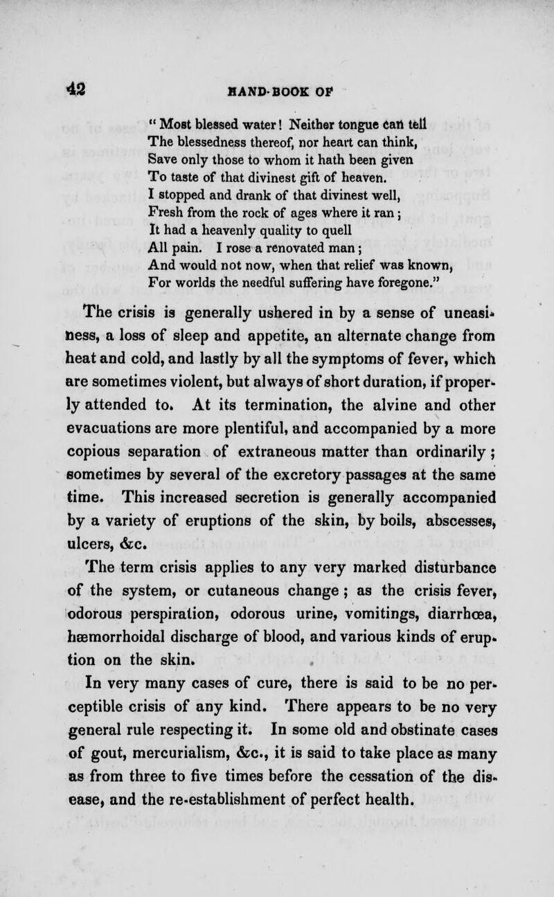  Most blessed water! Neither tongue can tell The blessedness thereof, nor heart can think, Save only those to whom it hath been given To taste of that divinest gift of heaven. I stopped and drank of that divinest well, Fresh from the rock of ages where it ran; It had a heavenly quality to quell All pain. I rose a renovated man; And would not now, when that relief was known, For worlds the needful suffering have foregone. The crisis is generally ushered in by a sense of uneasi- ness, a loss of sleep and appetite, an alternate change from heat and cold, and lastly by all the symptoms of fever, which are sometimes violent, but always of short duration, if proper* ly attended to. At its termination, the alvine and other evacuations are more plentiful, and accompanied by a more copious separation of extraneous matter than ordinarily ; sometimes by several of the excretory passages at the same time. This increased secretion is generally accompanied by a variety of eruptions of the skin, by boils, abscesses, ulcers, &c. The term crisis applies to any very marked disturbance of the system, or cutaneous change ; as the crisis fever, odorous perspiration, odorous urine, vomitings, diarrhoea, hsemorrhoidal discharge of blood, and various kinds of erup- tion on the skin. In very many cases of cure, there is said to be no per- ceptible crisis of any kind. There appears to be no very general rule respecting it. In some old and obstinate cases of gout, mercurialism, &c, it is said to take place as many as from three to five times before the cessation of the dis- ease, and the re-establishment of perfect health.