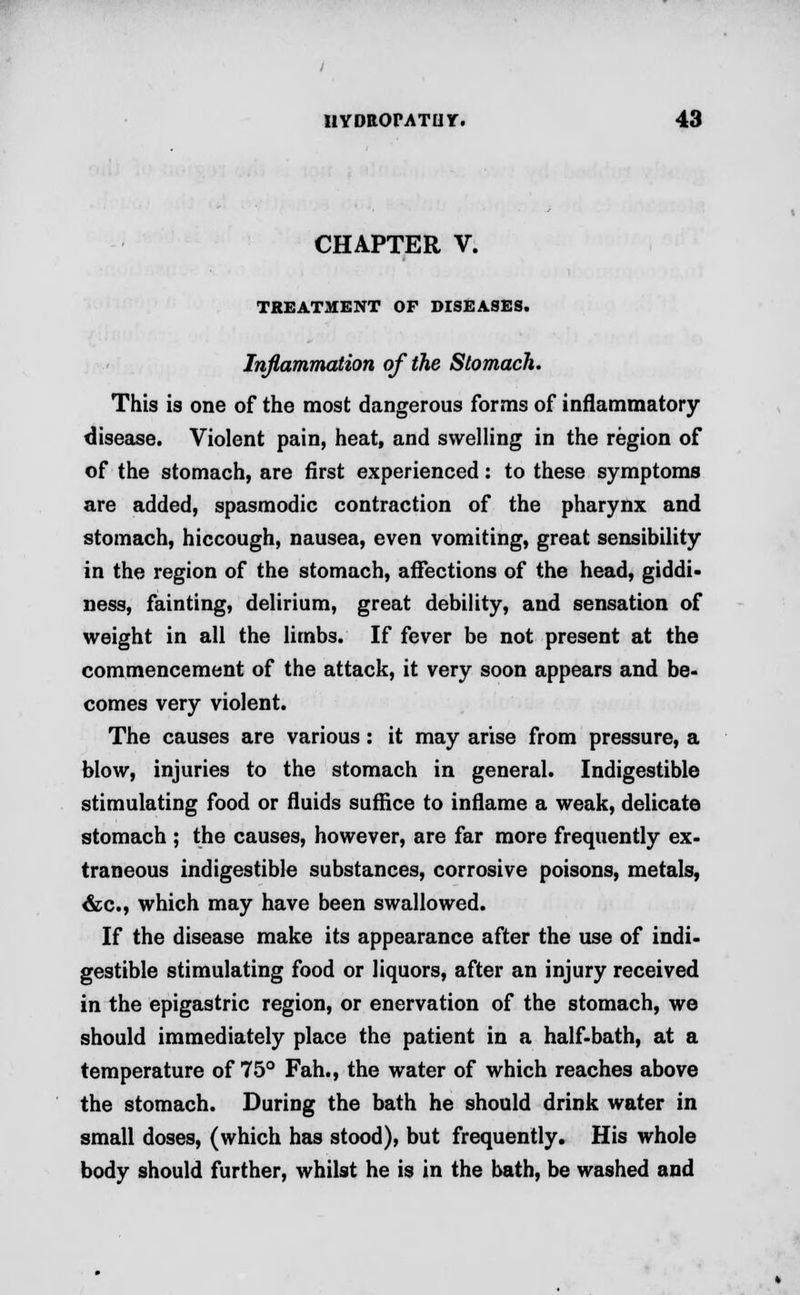 CHAPTER V. TREATMENT OF DISEASES. Inflammation of the Stomach. This is one of the most dangerous forms of inflammatory disease. Violent pain, heat, and swelling in the region of of the stomach, are first experienced: to these symptoms are added, spasmodic contraction of the pharynx and stomach, hiccough, nausea, even vomiting, great sensibility in the region of the stomach, affections of the head, giddi- ness, fainting, delirium, great debility, and sensation of weight in all the limbs. If fever be not present at the commencement of the attack, it very soon appears and be- comes very violent. The causes are various : it may arise from pressure, a blow, injuries to the stomach in general. Indigestible stimulating food or fluids suffice to inflame a weak, delicate stomach ; the causes, however, are far more frequently ex- traneous indigestible substances, corrosive poisons, metals, &c, which may have been swallowed. If the disease make its appearance after the use of indi- gestible stimulating food or liquors, after an injury received in the epigastric region, or enervation of the stomach, we should immediately place the patient in a half-bath, at a temperature of 75° Fah., the water of which reaches above the stomach. During the bath he should drink water in small doses, (which has stood), but frequently. His whole body should further, whilst he is in the bath, be washed and