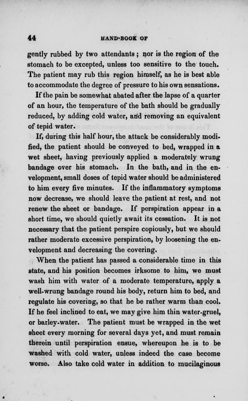gently rubbed by two attendants ; nor is the region of the stomach to be excepted, unless too sensitive to the touch. The patient may rub this region himself, as he is best able to accommodate the degree of pressure to his own sensations. If the pain be somewhat abated after the lapse of a quarter of an hour, the temperature of the bath should be gradually reduced, by adding cold water, arid removing an equivalent of tepid water. If, during this half hour, the attack be considerably modi- fied, the patient should be conveyed to bed, wrapped in a wet sheet, having previously applied a moderately wrung bandage over his stomach. In the bath, and in the en- velopment, small doses of tepid water should be administered to him every five minutes. If the inflammatory symptoms now decrease, we should leave the patient at rest, and not renew the sheet or bandage. If perspiration appear in a short time, we should quietly await its cessation. It is not necessary that the patient perspire copiously, but we should rather moderate excessive perspiration, by loosening the en- velopment and decreasing the covering. When the patient has passed a considerable time in this state, and his position becomes irksome to him, we must wash him with water of a moderate temperature, apply a well-wrung bandage round his body, return him to bed, and regulate his covering, so that he be rather warm than cool. If he feel inclined to eat, we may give him thin water-gruel, or barley-water. The patient must be wrapped in the wet sheet every morning for several days yet, and must remain therein until perspiration ensue, whereupon he is to be washed with cold water, unless indeed the case become worse. Also take cold water in addition to mucilaginous