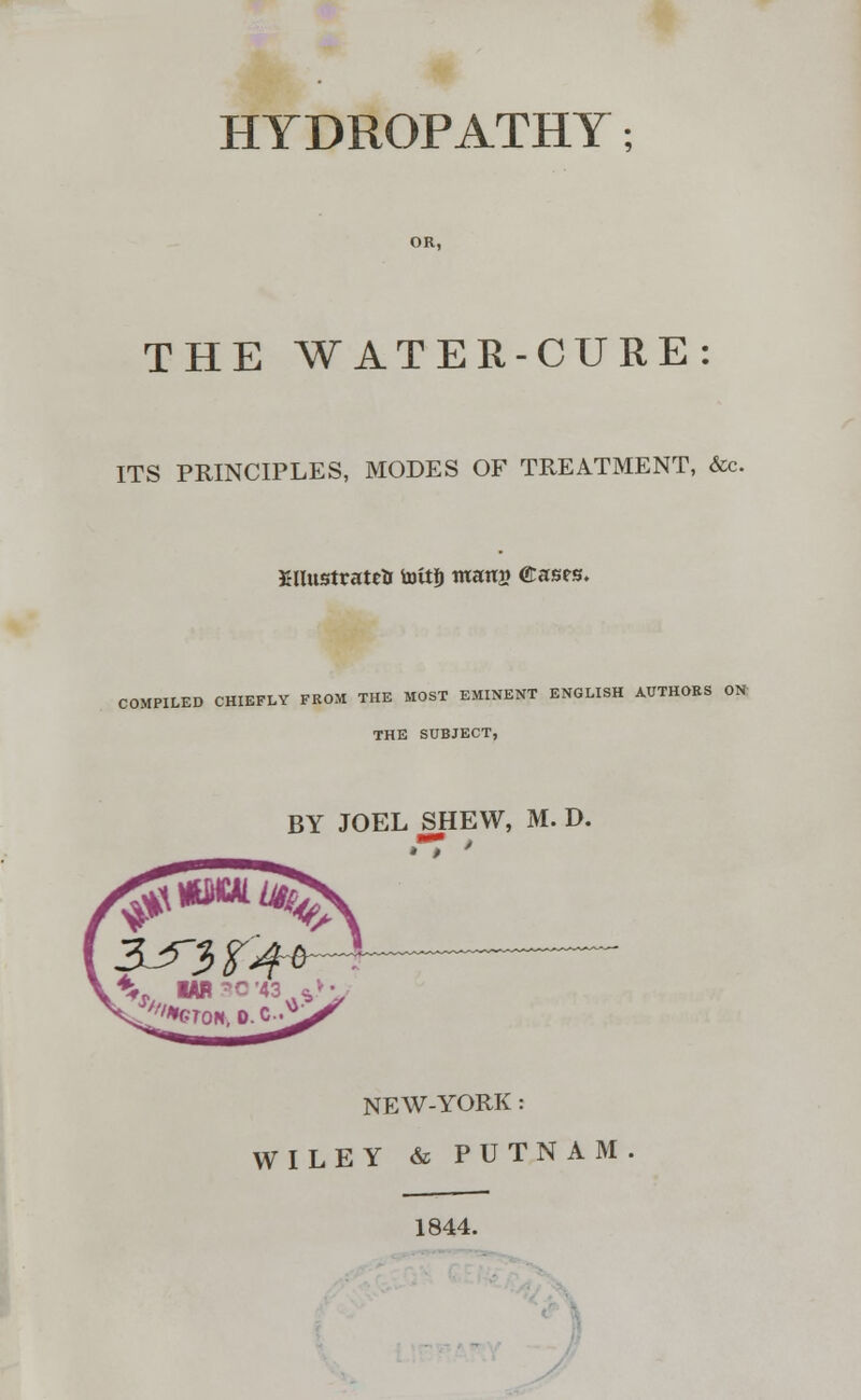 OR, THE WATER-CURE: ITS PRINCIPLES, MODES OF TREATMENT, &c. JHlustratrtr toitfj ntanjj (Eases. COMPILED CHIEFLY FROM THE MOST EMINENT ENGLISH AUTHORS ON: THE SUBJECT, BY JOEL SHEW, M. D. NEW-YORK : WILEY & PUTNAM 1844.