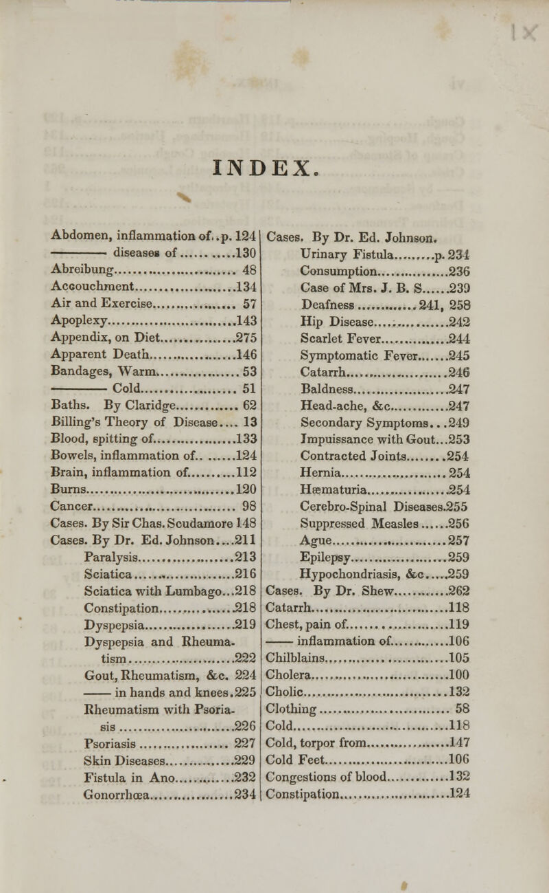 INDEX. Abdomen, inflammation of. .p. 124 ■ diseases of 130 Abreibung . 48 Accouchment 134 Air and Exercise 57 Apoplexy 143 Appendix, on Diet 275 Apparent Death 146 Bandages, Warm 53 Cold 51 Baths. ByClaridge 62 Billing's Theory of Disease.... 13 Blood, spitting of. 133 Bowels, inflammation of 124 Brain, inflammation of. 112 Burns 120 Cancer 98 Cases. By Sir Chas. Scudamore 148 Cases. By Dr. Ed. Johnson....211 Paralysis 213 Sciatica 216 Sciatica with Lumbago...218 Constipation .218 Dyspepsia 219 Dyspepsia and Rheuma- tism 222 Gout, Rheumatism, &c. 224 in hands and knees.225 Rheumatism with Psoria- sis 226 Psoriasis 227 Skin Diseases 229 Fistula in Ano 232 Gonorrhoea 234 Cases. By Dr. Ed. Johnson. Urinary Fistula p. 234 Consumption 236 Case of Mrs. J. B. S 239 Deafness 241, 258 Hip Disease..... 242 Scarlet Fever 244 Symptomatic Fever 245 Catarrh 246 Baldness 247 Head-ache, &c 247 Secondary Symptoms.. .249 Impuissance with Gout...253 Contracted Joints 254 Hernia 254 Heematuria 254 Cerebro-Spinal Diseases.255 Suppressed Measles 256 Ague , 257 Epilepsy 259 Hypochondriasis, &c 259 Cases. By Dr. Shew ....262 Catarrh 118 Chest, pain of. 119 inflammation of. 106 Chilblains 105 Cholera 100 Cholic 132 Clothing 58 Cold 118 Cold, torpor from 147 ColdFeet 106 Congestions of blood 132 Constipation 124