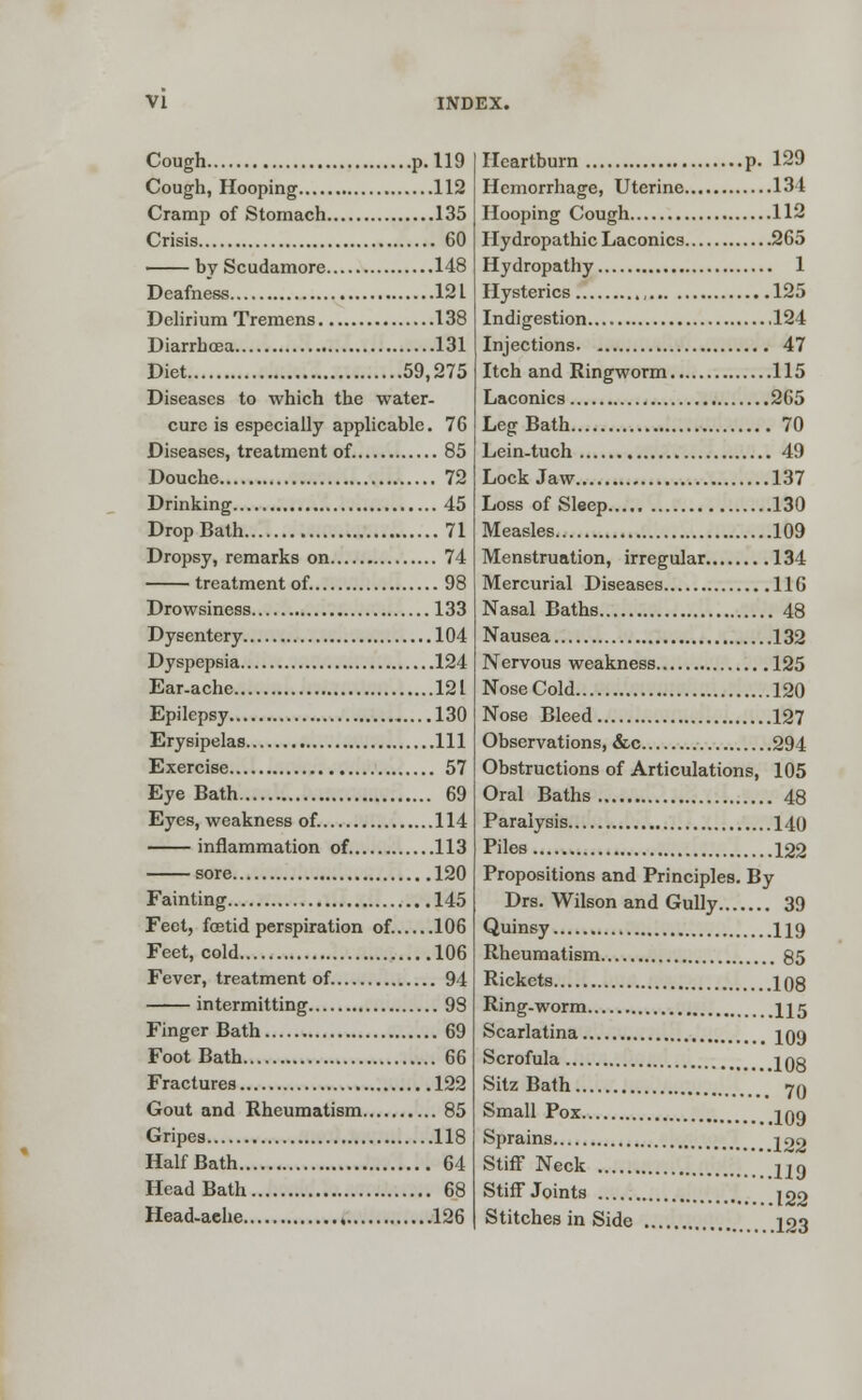 Cough p. 119 Cough, Hooping 112 Cramp of Stomach 135 Crisis 60 by Scudamore 148 Deafness 12 L Delirium Tremens 138 Diarrhoea 131 Diet 59,275 Diseases to which the water- cure is especially applicable. 76 Diseases, treatment of. 85 Douche 72 Drinking 45 Drop Bath 71 Dropsy, remarks on 74 treatment of. 98 Drowsiness 133 Dysentery 104 Dyspepsia 124 Ear-ache 12 L Epilepsy 130 Erysipelas Ill Exercise 57 Eye Bath 69 Eyes, weakness of. 114 inflammation of 113 sore 120 Fainting 145 Feet, foetid perspiration of. 106 Feet, cold 106 Fever, treatment of. 94 intermitting 98 Finger Bath 69 Foot Bath 66 Fractures 122 Gout and Rheumatism 85 Gripes 118 Half Bath 64 Head Bath 68 Head-aehe 126 Heartburn p. 129 Hemorrhage, Uterine 134 Hooping Cough 112 Hydropathic Laconics 265 Hydropathy 1 Hysterics 125 Indigestion 124 Injections 47 Itch and Ringworm 115 Laconics 2 65 Leg Bath 70 Lein-tuch 49 Lock Jaw 137 Loss of Sleep 130 Measles 109 Menstruation, irregular 134 Mercurial Diseases 116 Nasal Baths 48 Nausea 132 Nervous weakness 125 Nose Cold 120 Nose Bleed 127 Observations, &c 294 Obstructions of Articulations, 105 Oral Baths 48 Paralysis 140 Piles 122 Propositions and Principles. By Drs. Wilson and Gully 39 Quinsy 119 Rheumatism 85 Rickets 108 Ring-worm 115 Scarlatina 109 Scrofula 1 gg Sitz Bath yn Small Pox 109 Sprains ^22 StifF Neck ..........119 Stiff Joints J22 Stitches in Side 123