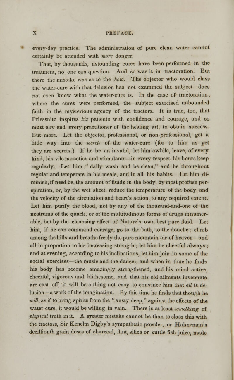 every-day practice. The administration of pure clean water cannot certainly be attended with more danger. That, by thousands, astounding cures have been performed in the treatment, no one can question. And so was it in tractoration. But there the mistake was as to the how. The objector who would class the water-cure with that delusion has not examined the subject—does not even know what the water-cure is. In the case of tractoration, where the cures were performed, the subject exercised unbounded faith in the mysterious agency of the tractors. It is true, too, that Priessnitz inspires his patients with confidence and courage, and so must any and every practitioner of the healing art, to obtain success. But more. Let the objector, professional, or non-professional, get a little way into the secrete of the water-cure (for to him as yet they are secrets.) If he be an invalid, let him awhile, leave, of every kind, his vile narcotics and stimulants—in every respect, his hours keep regularly. Let him  daily wash and be clean, and be throughout regular and temperate in his meals, and in all his habits. Let him di- minish, if need be, the amount of fluids in the body, by most profuse per- spiration, or, by the wet sheet, reduce the temperature of the body, and the velocity of the circulation and heart's action, to any required extent. Let him purify the blood, not by any of the thousand-and-one of the nostrums of the quack, or of the multitudinous forms of drugs innumer- able, but by the cleansing effect of Nature's own best pure fluid. Let him, if he can command courage, go to the bath, to the douche; climb among the hills and breathe freely the pure mountain air of heaven—and all in proportion to his increasing strength ; let him be cheerful always ; and at evening, according to his inclinations, let him join in some of the 60cial exercises—the music and the dance; and when in time he finds his body has become amazingly strengthened, and his mind active, cheerful, vigorous and blithesome, and that his old ailments inveterate are cast off, it will be a thing not easy to convince him that all is de- lusion—a work of the imagination. By this time he finds that though he will, as if to bring spirits from the  vasty deep, against the effects of the water-cure, it would be willing in vain. There is at least something of physical truth in it. A greater mistake cannot be than to class this with the tractors, Sir Kenelm Digby's sympathetic powder, or Hahneman's decillionth grain doses of charcoal, flint, silica or cuttle fish juice, made