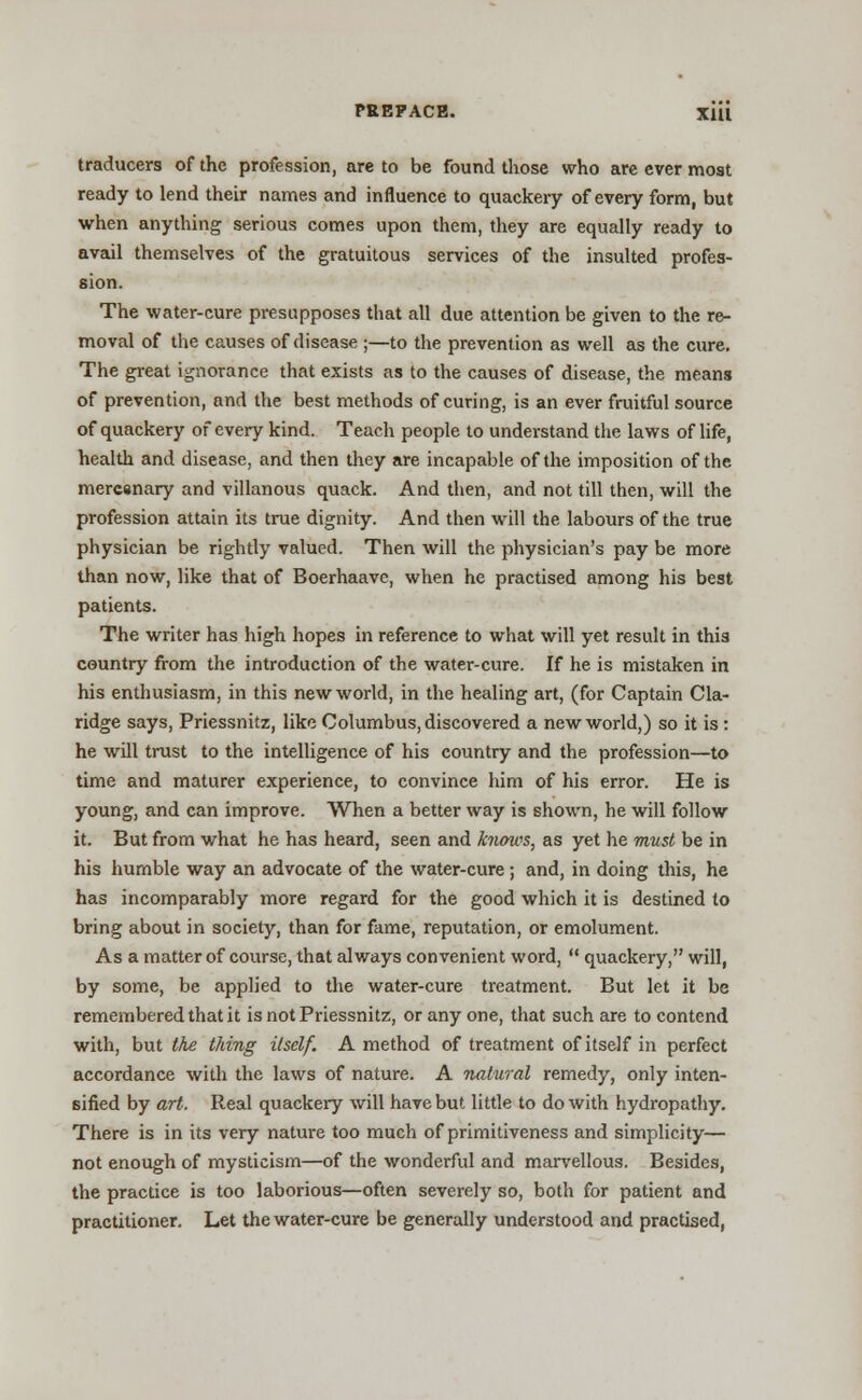 traducers of the profession, are to be found those who are ever most ready to lend their names and influence to quackery of every form, but when anything serious comes upon them, they are equally ready to avail themselves of the gratuitous services of the insulted profes- sion. The water-cure presupposes that all due attention be given to the re- moval of the causes of disease ;—to the prevention as well as the cure. The great ignorance that exists as to the causes of disease, the means of prevention, and the best methods of curing, is an ever fruitful source of quackery of every kind. Teach people to understand the laws of life, health and disease, and then they are incapable of the imposition of the mercsnary and villanous quack. And then, and not till then, will the profession attain its true dignity. And then will the labours of the true physician be rightly valued. Then will the physician's pay be more than now, like that of Boerhaavc, when he practised among his best patients. The writer has high hopes in reference to what will yet result in this country from the introduction of the water-cure. If he is mistaken in his enthusiasm, in this new world, in the healing art, (for Captain Cla- ridge says, Priessnitz, like Columbus, discovered a new world,) so it is : he will trust to the intelligence of his country and the profession—to time and maturer experience, to convince him of his error. He is young, and can improve. When a better way is shown, he will follow it. But from what he has heard, seen and knows, as yet he must be in his humble way an advocate of the water-cure ; and, in doing this, he has incomparably more regard for the good which it is destined to bring about in society, than for fame, reputation, or emolument. As a matter of course, that always convenient word,  quackery, will, by some, be applied to the water-cure treatment. But let it be remembered that it is not Priessnitz, or any one, that such are to contend with, but the tiling itself. A method of treatment of itself in perfect accordance with the laws of nature. A natural remedy, only inten- sified by art. Real quackery will have but little to do with hydropathy. There is in its very nature too much of primitiveness and simplicity— not enough of mysticism—of the wonderful and marvellous. Besides, the practice is too laborious—often severely so, both for patient and practitioner. Let the water-cure be generally understood and practised,