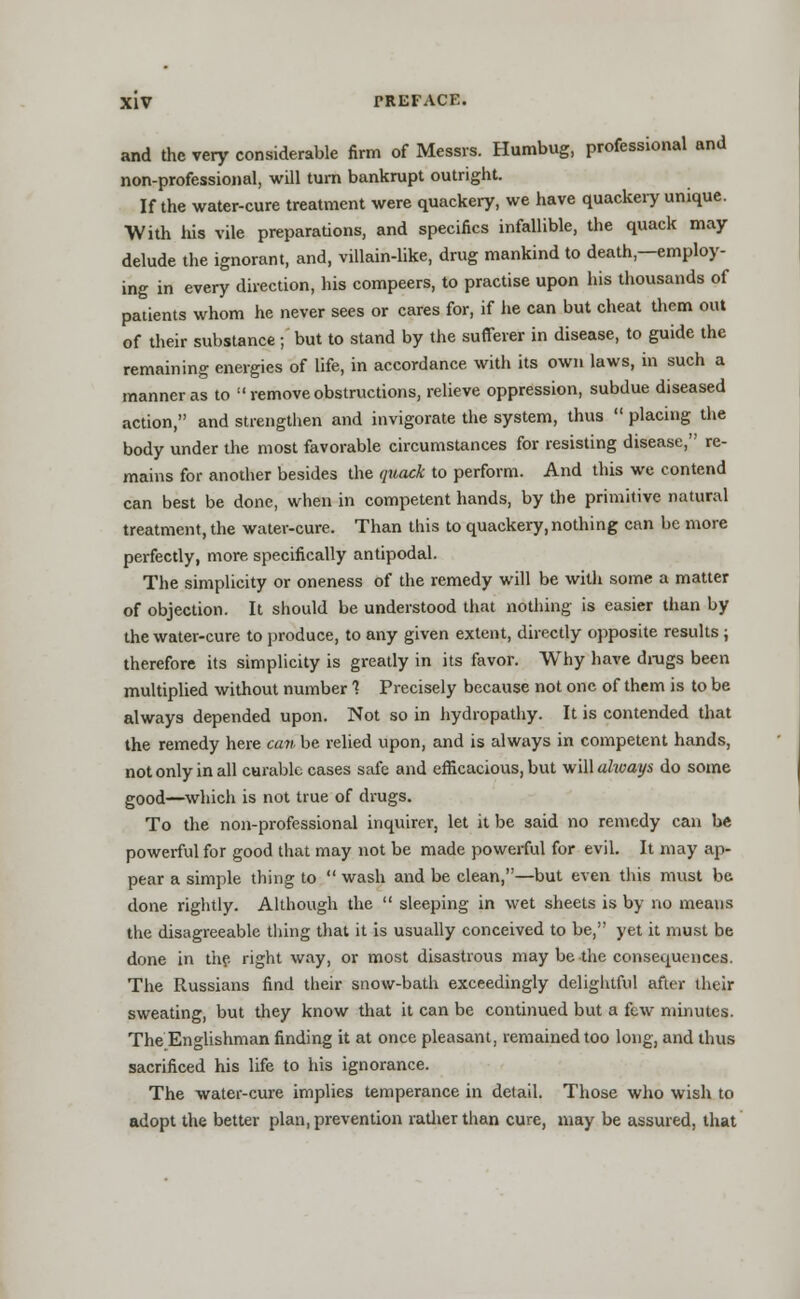 and the very considerable firm of Messrs. Humbug, professional and non-professional, will turn bankrupt outright. If the water-cure treatment were quackery, we have quackery unique. •With his vile preparations, and specifics infallible, the quack may delude the ignorant, and, villain-like, drug mankind to death,—employ- ing in every direction, his compeers, to practise upon his thousands of patients whom he never sees or cares for, if he can but cheat them out of their substance; but to stand by the sufferer in disease, to guide the remaining energies of life, in accordance with its own laws, in such a manner as to remove obstructions, relieve oppression, subdue diseased action, and strengthen and invigorate the system, thus  placing the body under the most favorable circumstances for resisting disease, re- mains for another besides the quack to perform. And this we contend can best be done, when in competent hands, by the primitive natural treatment, the water-cure. Than this to quackery, nothing can be more perfectly, more specifically antipodal. The simplicity or oneness of the remedy will be with some a matter of objection. It should be understood that nothing is easier than by the water-cure to produce, to any given extent, directly opposite results ; therefore its simplicity is greatly in its favor. Why have drugs been multiplied without number 1 Precisely because not one of them is to be always depended upon. Not so in hydropathy. It is contended that the remedy here can be relied upon, and is always in competent hands, not only in all curable cases safe and efficacious, but will always do some good—which is not true of drugs. To the non-professional inquirer, let it be said no remedy can be powerful for good that may not be made powerful for evil. It may ap- pear a simple thing to  wash and be clean,—but even this must be done rightly. Although the  sleeping in wet sheets is by no means the disagreeable thing that it is usually conceived to be, yet it must be done in the right way, or most disastrous may be the consequences. The Russians find their snow-bath exceedingly delightful after their sweating, but they know that it can be continued but a few minutes. The Englishman finding it at once pleasant, remained too long, and thus sacrificed his life to his ignorance. The water-cure implies temperance in detail. Those who wish to adopt the better plan, prevention rather than cure, may be assured, that