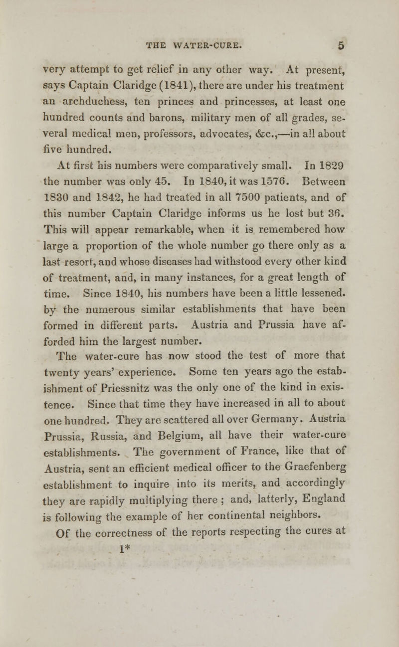 very attempt to get relief in any other way. At present, says Captain Claridge (1841), there are under his treatment an archduchess, ten princes and princesses, at least one hundred counts and barons, military men of all grades, se- veral medical men, professors, advocates, &c,—in all about five hundred. At first his numbers were comparatively small. In 1829 the number was only 45. In 1840, it was 1576. Between 1830 and 1842, he had treated in all 7500 patients, and of this number Captain Claridge informs us he lost but 3f5. This will appear remarkable, when it is remembered how large a proportion of the whole number go there only as a last resort, and whose diseases had withstood every other kind of treatment, and, in many instances, for a great length of time. Since 1840, his numbers have been a little lessened. by the numerous similar establishments that have been formed in different parts. Austria and Prussia have af- forded him the largest number. The water-cure has now stood the test of more that twenty years' experience. Some ten years ago the estab- ishment of Priessnitz was the only one of the kind in exis- tence. Since that time they have increased in all to about one hundred. They are scattered all over Germany. Austria Prussia, Russia, and Belgium, all have their water-cure establishments. The government of France, like that of Austria, sent an efficient medical officer to the Graefenberg establishment to inquire into its merits, and accordingly they are rapidly multiplying there ; and, latterly, England is following the example of her continental neighbors. Of the correctness of the reports respecting the cures at 1*