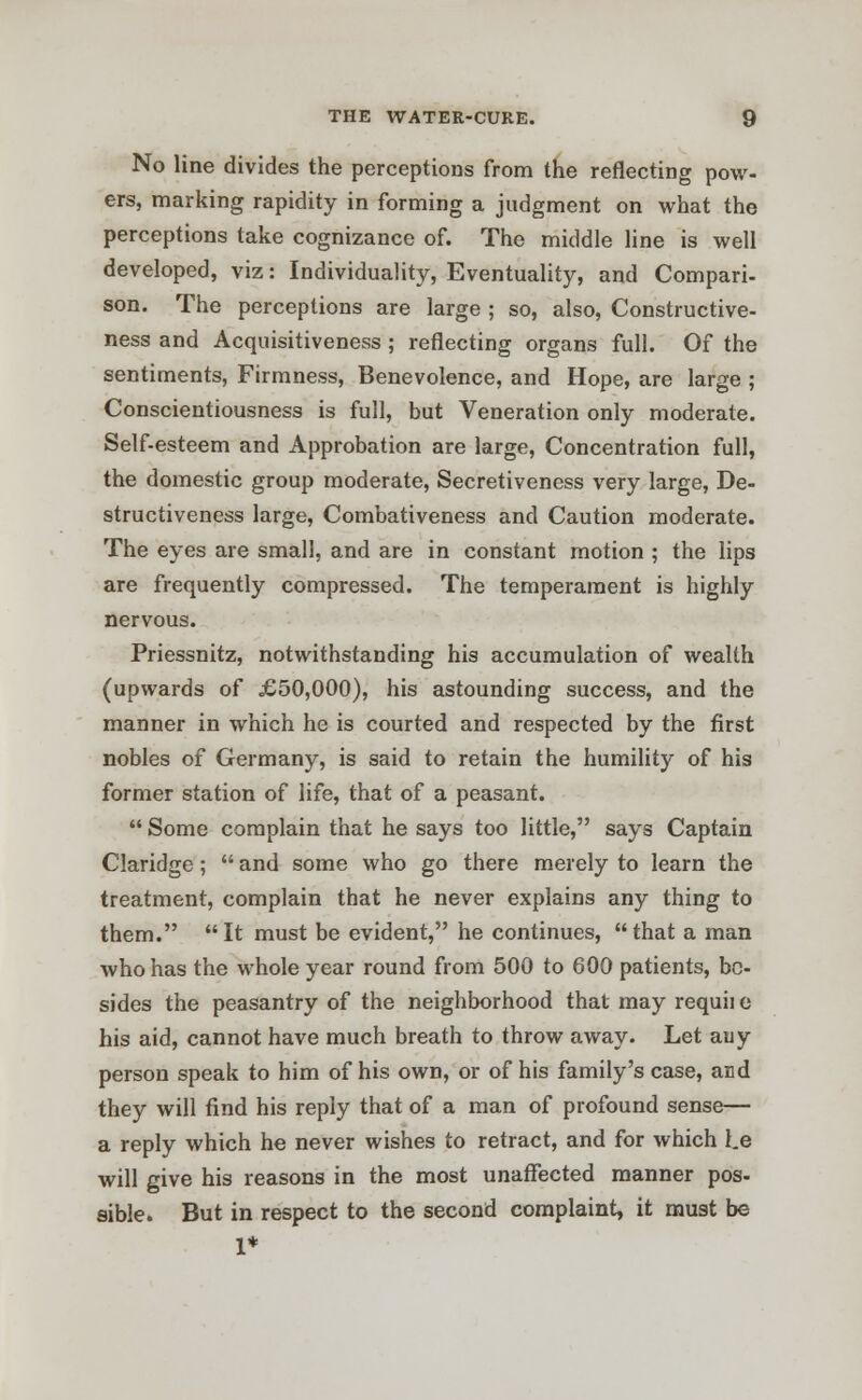 No line divides the perceptions from the reflecting pow- ers, marking rapidity in forming a judgment on what the perceptions take cognizance of. The middle line is well developed, viz: Individuality, Eventuality, and Compari- son. The perceptions are large ; so, also, Constructive- ness and Acquisitiveness ; reflecting organs full. Of the sentiments, Firmness, Benevolence, and Hope, are large ; Conscientiousness is full, but Veneration only moderate. Self-esteem and Approbation are large, Concentration full, the domestic group moderate, Secretiveness very large, De- structiveness large, Combativeness and Caution moderate. The eyes are small, and are in constant motion ; the lips are frequently compressed. The temperament is highly nervous. Priessnitz, notwithstanding his accumulation of wealth (upwards of £50,000), his astounding success, and the manner in which he is courted and respected by the first nobles of Germany, is said to retain the humility of his former station of life, that of a peasant.  Some complain that he says too little, says Captain Claridge;  and some who go there merely to learn the treatment, complain that he never explains any thing to them. It must be evident, he continues, that a man who has the whole year round from 500 to 600 patients, be- sides the peasantry of the neighborhood that may requii e his aid, cannot have much breath to throw away. Let auy person speak to him of his own, or of his family's case, and they will find his reply that of a man of profound sense— a reply which he never wishes to retract, and for which l.e will give his reasons in the most unaffected manner pos- sible. But in respect to the second complaint, it must be 1*