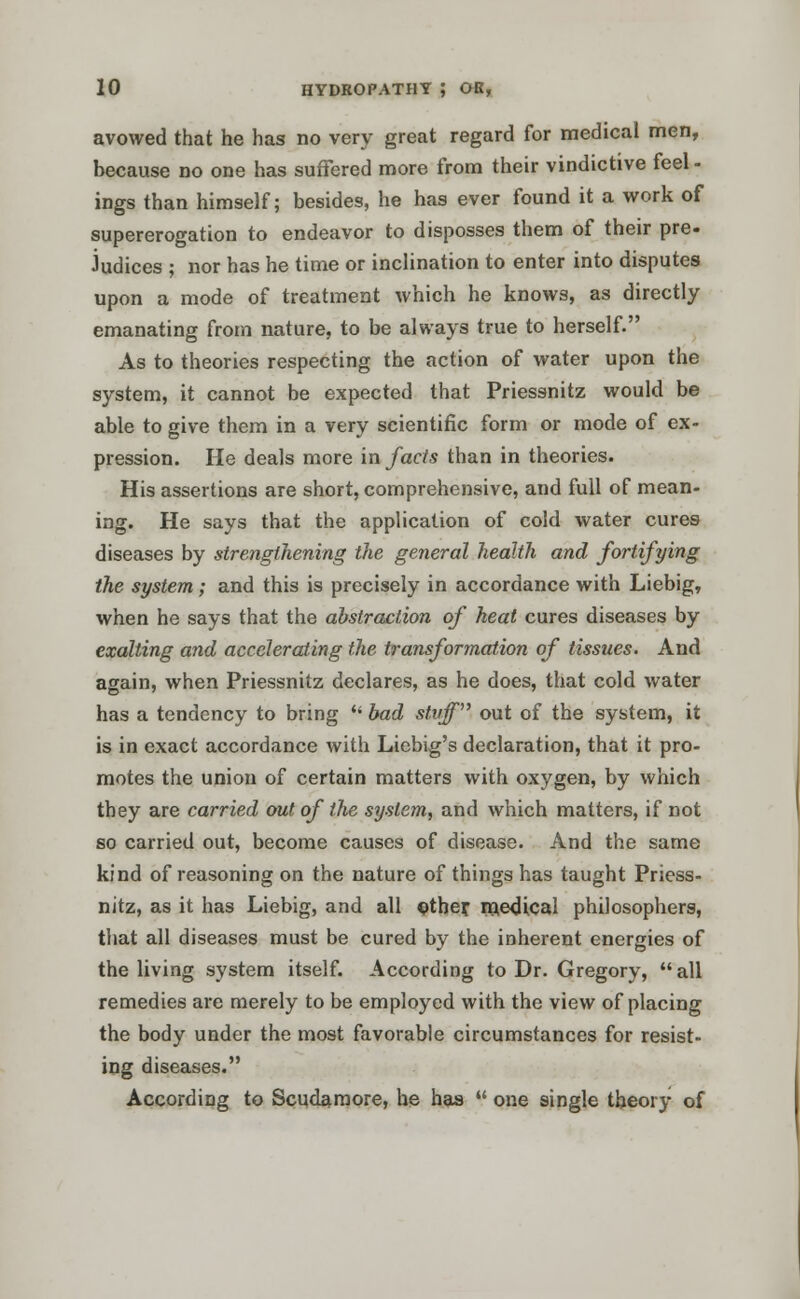 avowed that he has no very great regard for medical men, because no one has suffered more from their vindictive feel - ings than himself; besides, he has ever found it a work of supererogation to endeavor to disposses them of their pre- Judices ; nor has he time or inclination to enter into disputes upon a mode of treatment which he knows, as directly emanating from nature, to be always true to herself. As to theories respecting the action of water upon the system, it cannot be expected that Priessnitz would be able to give them in a very scientific form or mode of ex- pression. He deals more in facts than in theories. His assertions are short, comprehensive, and full of mean- ing. He says that the application of cold water cures diseases by strengthening the general health and fortifying the system; and this is precisely in accordance with Liebig, when he says that the abstraction of heat cures diseases by exalting and accelerating the transformation of tissues. And again, when Priessnitz declares, as he does, that cold water has a tendency to bring  bad stuff out of the system, it is in exact accordance with Liebig's declaration, that it pro- motes the union of certain matters with oxygen, by which they are carried out of the system, and which matters, if not so carried out, become causes of disease. And the same kind of reasoning on the nature of things has taught Priess- nitz, as it has Liebig, and all other medical philosophers, that all diseases must be cured by the inherent energies of the living system itself. According to Dr. Gregory, all remedies are merely to be employed with the view of placing the body under the most favorable circumstances for resist- ing diseases. According to Scudamore, he has  one single theory of