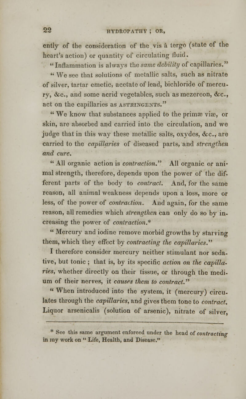 ently of the consideration of the vis a tergo (state of the heart's action) or quantity of circulating fluid. Inflammation is always the same debility of capillaries.  We see that solutions of metallic salts, such as nitrate of silver, tartar emetic, acetate of lead, bichloride of mercu- ry, &c, and some acrid vegetables, such asmezereon, &c, act on the capillaries as astringents.  We know that substances applied to the primse viae, or skin, are absorbed and carried into the circulation, and we judge that in this way these metallic salts, oxydes, &c, are carried to the capillaries of diseased parts, and strengthen and cure.  All organic action is contraction. All organic or ani- mal strength, therefore, depends upon the power of the dif- ferent parts of the body to contract. And, for the same reason, all animal weakness depends upon a loss, more or less, of the power of contraction. And again, for the same reason, all remedies which strengthen can only do so by in- creasing the power of contraction.*  Mercury and iodine remove morbid growths by starving them, which they effect by contracting the capillaries. I therefore consider mercury neither stimulant nor seda- tive, but tonic; that is, by its specific action on the capilla- ries, whether directly on their tissue, or through the medi- um of their nerves, it causes them to contract.  When introduced into the system, it (mercury) circu- lates through the capillaries, and gives them tone to contract. Liquor arsenicalis (solution of arsenic), nitrate of silver, * See this same argument enforced under the head of contracting in my work on  Life, Health, and Disease.