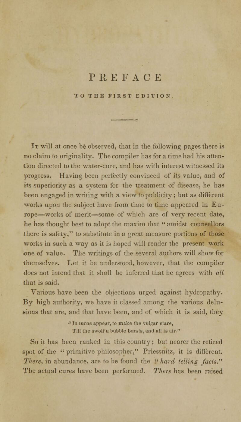 PREFACE TO THE FIRST EDITION It will at once be observed, that in the following pages there is no claim to originality. The compiler has for a time had his atten- tion directed to the -water-cure, and has with interest witnessed its progress. Having been perfectly convinced of its value, and of its superiority as a system for the treatment of disease, he has been engaged in wriiing with a view to publicity; but as different works upon the subject have from time to time appeared in Eu- rope—works of merit—some of which are of very recent date, he has thought best to adopt the maxim that amidst counsellors there is safety, to substitute in a great measure portions of those works in such a way as it is hoped will render the present work one of value. The writings of the several authors will show for themselves. Let it be understood, however, that the compiler does not intend that it shall be inferred that he agrees with all that is said. Various have been the objections urged against hydropathy. By high authority, we have it classed among the various delu- sions that are, and that have been, and of which it is said, they In turns appear, to make the vulgar stare, Till the swoll'n bubble bursts, and all is air. So it has been ranked in this country; but nearer the retired spot of the primitive philosopher, Priessnitz, it is different. There, in abundance, are to be found the !' hard telling facts. The actual cures have been performed. There has been raised