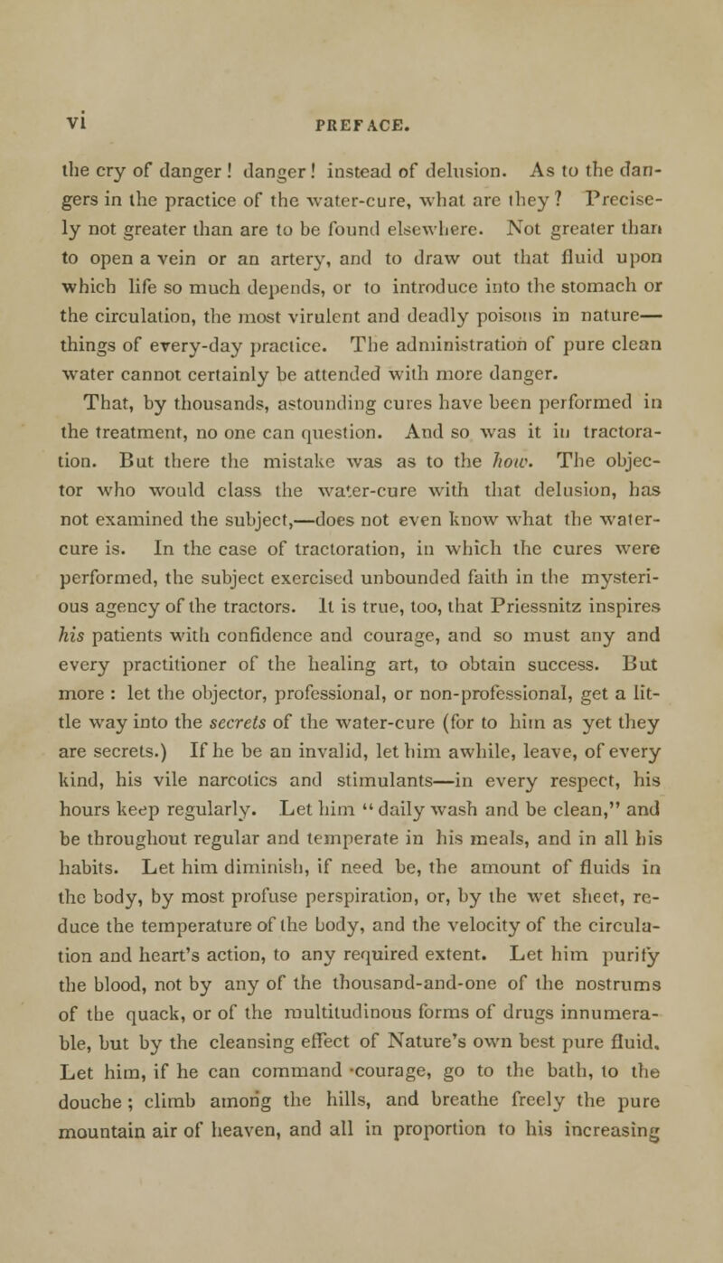 the cry of danger ! danger ! instead of delusion. As to the dan- gers in the practice of the water-cure, what are ihey ? Precise- ly not greater than are to be found elsewhere. Not greater than to open a vein or an artery, and to draw out that fluid upon which life so much depends, or to introduce into the stomach or the circulation, the most virulent and deadly poisons in nature— things of every-day practice. The administration of pure clean water cannot certainly be attended with more danger. That, by thousands, astounding cures have been performed in the treatment, no one can question. And so was it in tractora- tion. But there the mistake was as to the how. The objec- tor who would class the wa'.er-cure with that delusion, has not examined the subject,—does not even know what the water- cure is. In the case of tracloration, in which the cures were performed, the subject exercised unbounded faith in the mysteri- ous agency of the tractors. It is true, too, that Priessnitz inspires his patients with confidence and courage, and so must any and every practitioner of the healing art, to obtain success. But more : let the objector, professional, or non-professional, get a lit- tle way into the secrets of the water-cure (for to him as yet they are secrets.) If he be an invalid, let him awhile, leave, of every kind, his vile narcotics and stimulants—in every respect, his hours keep regularly. Let him daily wash and be clean, and be throughout regular and temperate in his meals, and in all his habits. Let him diminish, if need be, the amount of fluids in the body, by most profuse perspiration, or, by the wet sheet, re- duce the temperature of the body, and the velocity of the circula- tion and heart's action, to any required extent. Let him purify the blood, not by any of the thousand-and-one of the nostrums of the quack, or of the multitudinous forms of drugs innumera- ble, but by the cleansing effect of Nature's own best pure fluid. Let him, if he can command -courage, go to the bath, to the douche ; climb among the hills, and breathe freely the pure mountain air of heaven, and all in proportion to his increasing