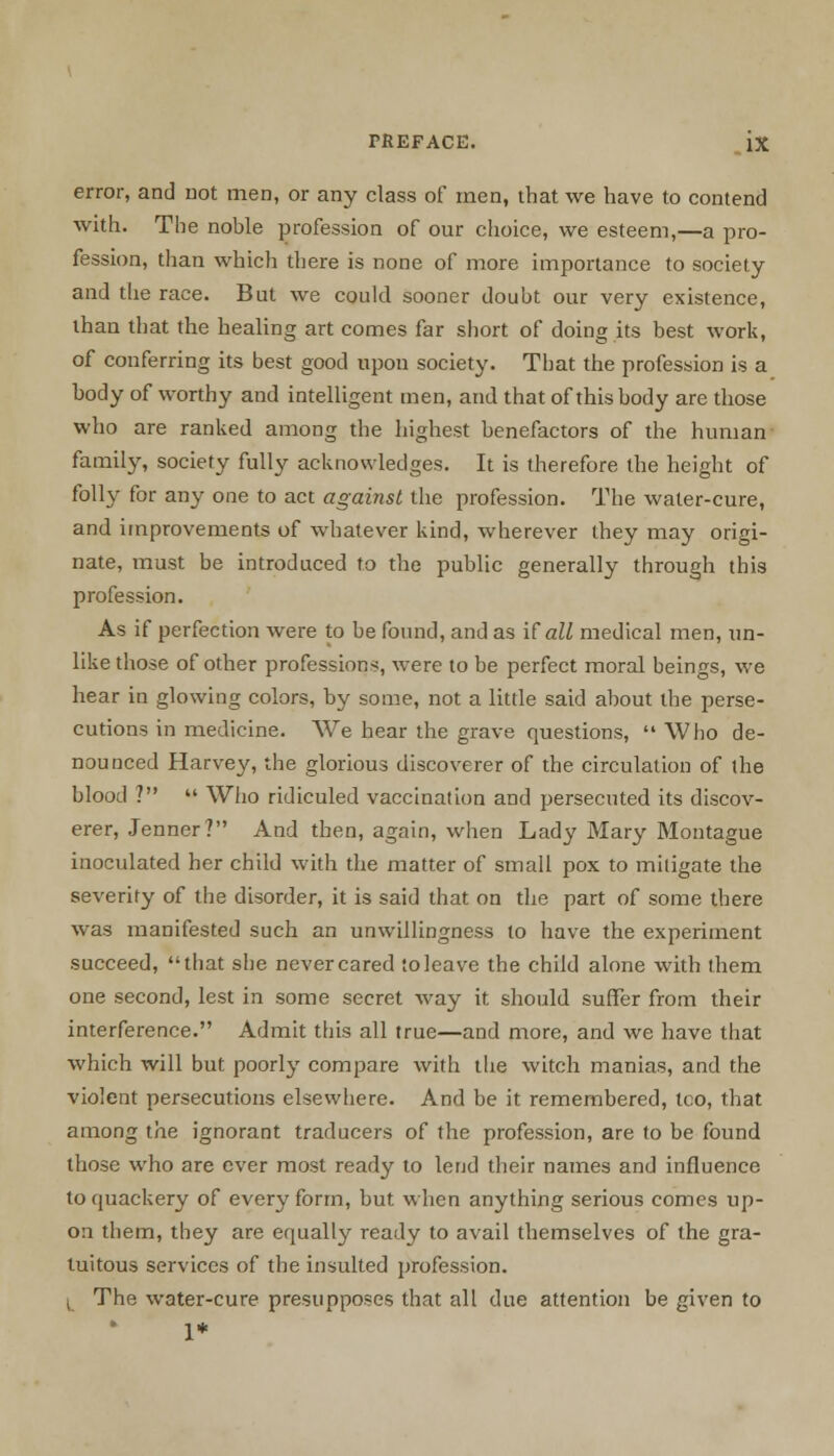 error, and not men, or any class of men, that we have to contend with. The noble profession of our choice, we esteem,—a pro- fession, than which there is none of more importance to society and the race. But we could sooner doubt our very existence, than that the healing art comes far short of doing its best work, of conferring its best good upon society. That the profession is a body of worthy and intelligent men, and that of this body are those who are ranked among the highest benefactors of the human family, society fully acknowledges. It is therefore the height of folly for any one to act against the profession. The water-cure, and improvements of whatever kind, wherever they may origi- nate, must be introduced to the public generally through this profession. As if perfection were to be found, and as if all medical men, un- like those of other professions, were to be perfect moral beings, we hear in glowing colors, by some, not a little said about the perse- cutions in medicine. We hear the grave questions, Who de- nounced Harvey, the glorious discoverer of the circulation of the blood ? Who ridiculed vaccination and persecuted its discov- erer, Jenner? And then, again, when Lady Mary Montague inoculated her child with the matter of small pox to mitigate the severity of the disorder, it is said that on the part of some there was manifested such an unwillingness to have the experiment succeed, that she never cared to leave the child alone with them one second, lest in some secret way it should suffer from their interference. Admit this all true—and more, and we have that which will but poorly compare with the witch manias, and the violent persecutions elsewhere. And be it remembered, tco, that among the ignorant traducers of the profession, are to be found those who are ever most ready to lend their names and influence to quackery of every form, but when anything serious comes up- on them, they are equally ready to avail themselves of the gra- tuitous services of the insulted profession. L The water-cure presupposes that all due attention be given to I*