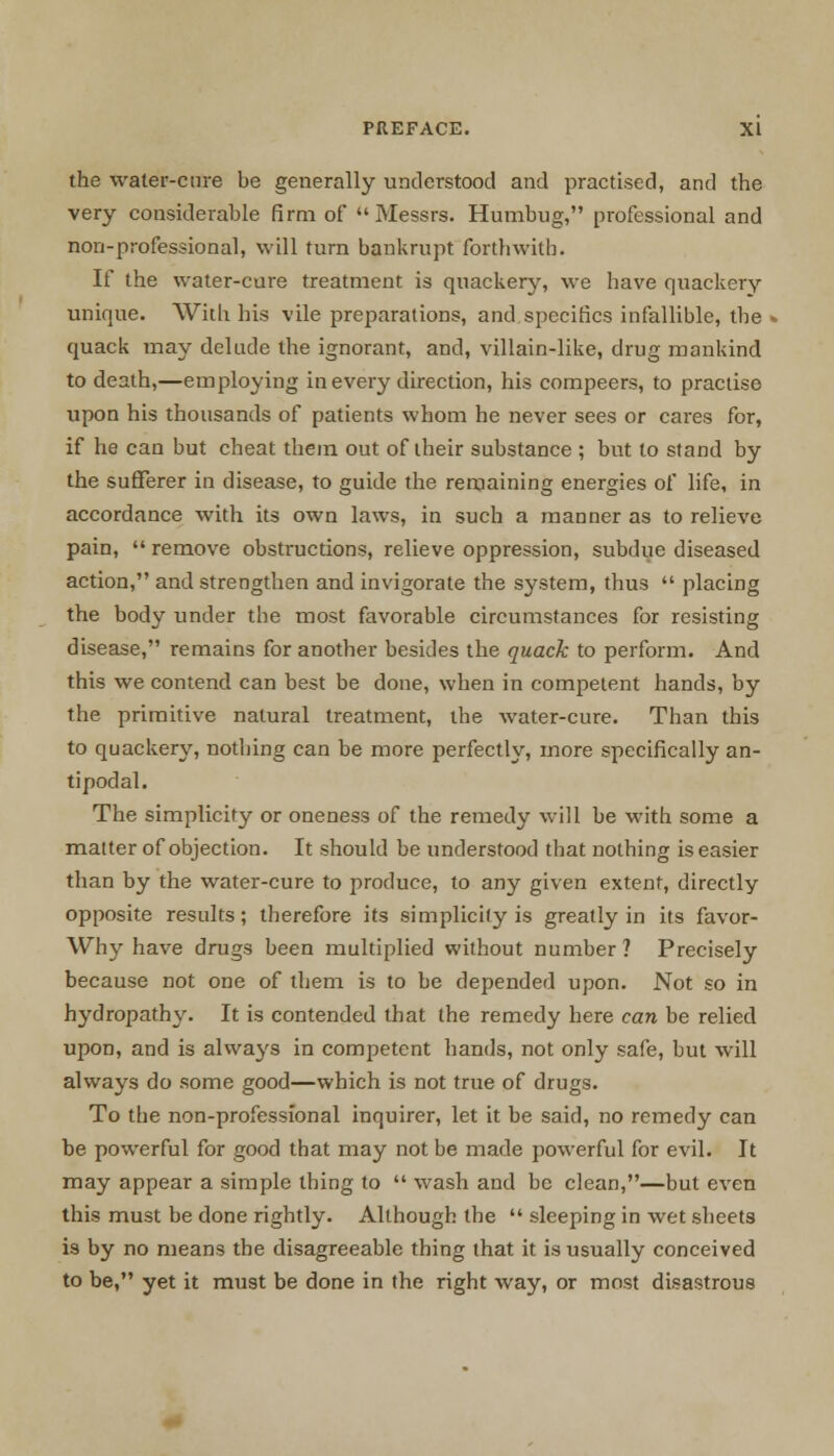 the water-cure be generally understood and practised, and the very considerable firm of Messrs. Humbug, professional and non-professional, will turn bankrupt forthwith. If the water-cure treatment is quackery, we have quackery unique. With his vile preparations, and specifics infallible, the quack may delude the ignorant, and, villain-like, drug mankind to death,—employing in every direction, his compeers, to practise upon his thousands of patients whom he never sees or cares for, if he can but cheat them out of their substance ; but to stand by the sufferer in disease, to guide the remaining energies of life, in accordance with its own laws, in such a manner as to relieve pain,  remove obstructions, relieve oppression, subdue diseased action, and strengthen and invigorate the system, thus  placing the body under the most favorable circumstances for resisting disease, remains for another besides the quack to perform. And this we contend can best be done, when in competent hands, by the primitive natural treatment, the water-cure. Than this to quackery, nothing can be more perfectly, more specifically an- tipodal. The simplicity or oneness of the remedy will be with some a matter of objection. It should be understood that nothing is easier than by the water-cure to produce, to any given extent, directly opposite results; therefore its simplicity is greatly in its favor- Why have drugs been multiplied without number? Precisely because not one of them is to be depended upon. Not so in hydropathy. It is contended that the remedy here can be relied upon, and is always in competent hands, not only safe, but will always do some good—which is not true of drugs. To the non-professional inquirer, let it be said, no remedy can be powerful for good that may not be made powerful for evil. It may appear a simple thing to  wash and be clean,—but even this must be done rightly. Although the  sleeping in wet sheets is by no means the disagreeable thing that it is usually conceived to be, yet it must be done in the right way, or most disastrous