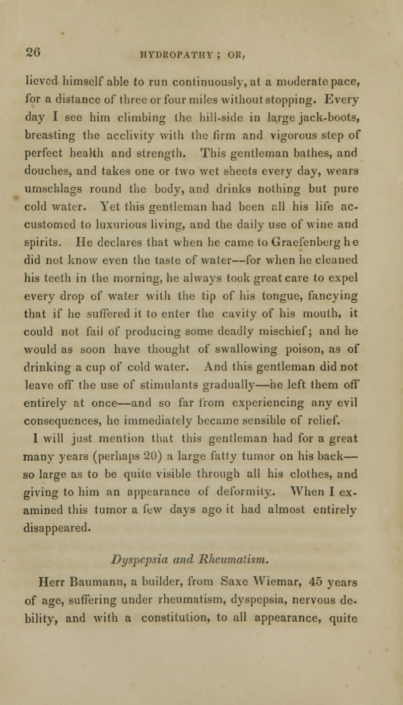 lievcd himself able to run continuously, at a moderate pace, for a distance of three or four miles without stopping. Every day I see him climbing the hill-side in large jack-boots, breasting the acclivity with the firm and vigorous step of perfect health and strength. This gentleman bathes, and douches, and takes one or two wet sheets every day, wears umschlags round the body, and drinks nothing but pure cold water. Yet this gentleman had been all his life ac- customed to luxurious living, and the daily use of wine and spirits. He declares that when he came to Graefenberghe did not know even the taste of water—for when he cleaned his teeth in the morning, he always took great care to expel every drop of water with the tip of his tongue, fancying that if he suffered it to enter the cavity of his mouth, it could not fail of producing some deadly mischief; and he would as soon have thought of swallowing poison, as of drinking a cup of cold water. And this gentleman did not leave off the use of stimulants gradually—he left them off entirely at once—and so far from experiencing any evil consequences, he immediately became sensible of relief. 1 will just mention that this gentleman had for a great many years (perhaps 20) a large fatty tumor on his back— so large as to be quite visible through all his clothes, and giving to him an appearance of deformity. When I ex- amined this tumor a few days ago it had almost entirely disappeared. Dyspepsia and Rheumatism. Herr Baumann, a builder, from Saxe Wiemar, 45 years of age, suffering under rheumatism, dyspepsia, nervous de- bility, and with a constitution, to all appearance, quite