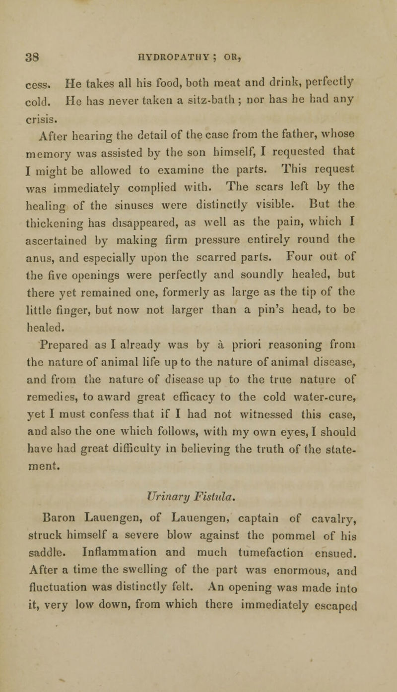 cess. He takes all his food, both meat and drink, perfectly cold. He has never taken a sitz-bath ; nor has he had any crisis. After hearing the detail of the case from the father, whose memory was assisted by the son himself, I requested that I might be allowed to examine the parts. This request was immediately complied with. The scars left by the healing of the sinuses were distinctly visible. But the thickening has disappeared, as well as the pain, which I ascertained by making firm pressure entirely round the anus, and especially upon the scarred parts. Four out of the five openings were perfectly and soundly healed, but there yet remained one, formerly as large as the tip of the little finger, but now not larger than a pin's head, to be healed. Prepared as I already was by a priori reasoning from the nature of animal life upto the nature of animal disease, and from the nature of disease up to the true nature of remedies, to award great efficacy to the cold water-cure, yet I must confess that if I had not witnessed this case, and also the one which follows, with my own eyes, I should have had great difficulty in believing the truth of the state- ment. Urinary Fistula. Baron Lauengen, of Lauengen, captain of cavalry, struck himself a severe blow against the pommel of his saddle. Inflammation and much tumefaction ensued. After a time the swelling of the part was enormous, and fluctuation was distinctly felt. An opening was made into it, very low down, from which there immediately escaped
