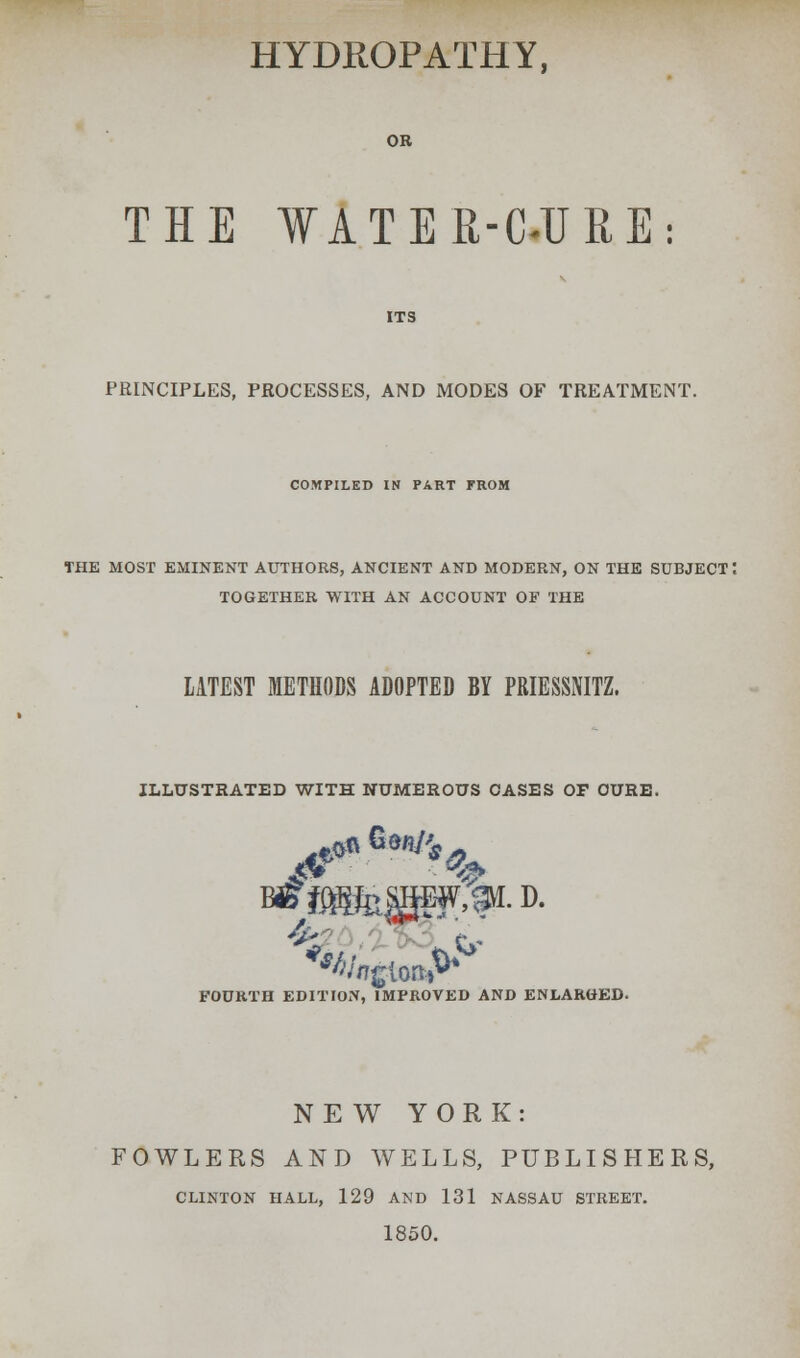 HYDROPATHY, OR THE WATER-C«URE: PRINCIPLES, PROCESSES, AND MODES OF TREATMENT. COMPILED IN PART FROM THE MOST EMINENT AUTHORS, ANCIENT AND MODERN, ON THE SUBJECT I TOGETHER WITH AN ACCOUNT OF THE LATEST METHODS ADOPTED BY PRIESSNITZ. ILLUSTRATED WITH NUMEROUS OASES OF DURE. ft. FOURTH EDITION, IMPROVED AND ENLARGED. NEW YORK: FOWLERS AND WELLS, PUBLISHERS, CLINTON HALL, 129 AND 131 NASSAU STREET. 1850.