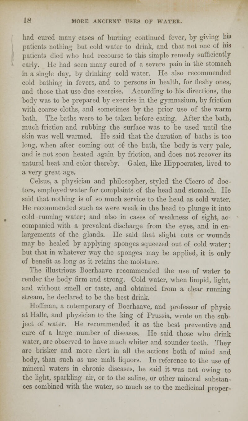 had cured many cases of burning continued fever, by giving bis* patients nothing but cold water to drink, and that not one of his patients died who had recourse to this simple remedy sufficiently early. He had seen many cured of a severe pain in the stomach in a single day, by drinking cold water. He also recommended cold bathing in fevers, and to persons in health, for fleshy ones, and those that use due exercise. According to his directions, the body was to be prepared by exercise in the gymnasium, by friction with coarse cloths, and sometimes by the prior use of the Avarm bath. The baths were to be taken before eating. After the bath, much friction and rubbing the surface was to be used until the skin was well warmed. He said that the duration of baths is too long, when after coming out of the bath, the body is very pale, and is not soon heated again by friction, and does not recover its natural heat and color thereby. Galen, like Hippocrates, lived to a very great age. Celsus, a physician and philosopher, styled the Cicero of doc- tors, employed water for complaints of the head and stomach. He said that nothing is of so much service to the head as cold water. He recommended such as were weak in the head to plunge it into cold running water; and also in cases of weakness of sight, ac- companied with a prevalent discharge from the eyes, and in en- largements of the glands. He said that slight cuts or wounds may be healed by applying sponges squeezed out of cold water; but that in whatever way the sponges may be applied, it is only of benefit as long as it retains the moisture. The illustrious Boerhaave recommended the use of water to render the body firm and strong. Cold water, when limpid, light, and without smell or taste, and obtained from a clear running stream, he declared to be the best drink. Hoffman, a cotemporary of Boerhaave, and professor of physic at Halle, and physician to the king of Prussia, wrote on the sub- ject of water. He recommended it as the best preventive and cure of a large number of diseases. He said those who drink water, are observed to have much whiter and sounder teeth. They are brisker and more alert in all the actions both of mind and body, than such as use malt liquors. In reference to the use of mineral waters in chronic diseases, he said it was not owino- to the light, sparkling air, or to the saline, or other mineral substan- ces combined with the water, so much as to the medicinal proper-