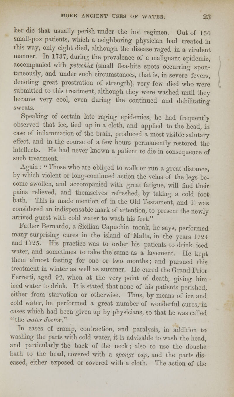 ber die that usually perish under the hot regimen. Out of 15G small-pox patients, which a neighboring physician had treated in this way, only eight died, although the disease raged in a virulent manner. In 1737, during the prevalence of a malignant epidemic, accompanied with petechia (small flea-bite spots occurring spon- taneously, and under such circumstances, that is, in severe fevers, denoting great prostration of strength), very few died who were submitted to this treatment, although they were washed until they became very cool, even during the continued and debilitating sweats. Speaking of certain late raging epidemics, he had frequently observed that ice, tied up in a cloth, and applied to the head, in case of inflammation of the brain, produced a most visible salutary effect, and in the course of a few hours permanently restored the intellects. He had never known a patient to die in consequence of such treatment. Again:  Those who are obliged to walk or run a great distance, by which violent or long-continued action the veins of the legs be- come swollen, and accompanied with great fatigue, will find their pains relieved, and themselves refreshed, by taking a cold foot bath. This is made mention of in the Old Testament, and it was considered an indispensable mark of attention, to present the newly arrived guest with cold water to wash his feet. Father Bernardo, a Sicilian Capuchin monk, he says, performed many surprising cures in the island of Malta, in the years 1724 and 1725. His practice was to order his patients to drink iced water, and sometimes to take the same as a lavement. He kept them almost fasting for one or two months; and pursued this treatment in winter as well as summer. He cured the Grand Prior Ferretti, aged 92, when at the very point of death, giving him iced water to drink. It is stated that none of his patients perished, either from starvation or otherwise. Thus, by means of ice and cold water, he performed a great number of wonderful cures, in cases which had been given up by physicians, so that he was called the water doctor'. In cases of cramp, contraction, and paralysis, in addition to washing the parts with cold water, it is advisable to wash the head, and particularly the back of the neck; also to use the douche bath to the head, covered with a sponge cap, and the parts dis- eased, either exposed or covered with a cloth. The action of the
