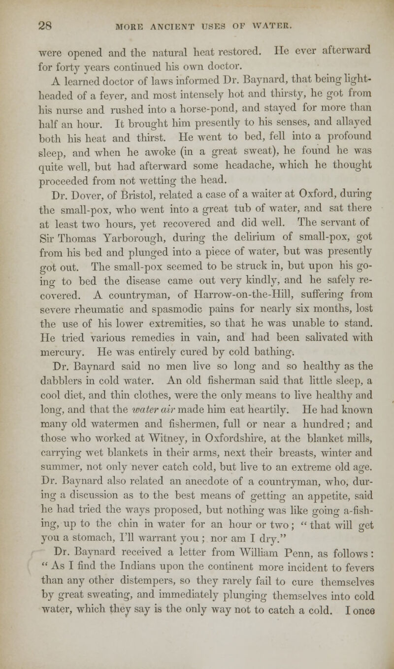 were opened and the natural heat restored. He ever afterward for forty years continued his own doctor. A learned doctor of laws informed Dr. Baynard, that being light- headed of a fever, and most intensely hot and thirsty, he got from his nurse and rushed into a horse-pond, and stayed for more than half an hour. It brought him presently to his senses, and allayed both his heat and thirst. He went to bed, fell into a profound sleep, and when he awoke (in a great sweat), he found he was quite well, but had afterward some headache, which he thought proceeded from not wetting the head. Dr. Dover, of Bristol, related a case of a waiter at Oxford, during the small-pox, who went into a great tub of water, and sat there at least two hours, yet recovered and did well. The servant of Sir Thomas Yarborough, during the delirium of small-pox, got from his bed and plunged into a piece of water, but was presently got out. The small-pox seemed to be struck in, but upon his go- ing to bed the disease came out very kindly, and he safely re- covered. A countryman, of Harrow-on-the-Hill, suffering from severe rheumatic and spasmodic pains for nearly six months, lost the use of his lower extremities, so that he was unable to stand. He tried various remedies in vain, and had been salivated with mercury. He was entirely cured by cold bathing. Dr. Baynard said no men live so long and so healthy as the dabblers in cold water. An old fisherman said that little sleep, a cool diet, and thin clothes, were the only means to live healthy and long, and that the water air made him eat heartily. He had known many old watermen and fishermen, full or near a hundred; and those who worked at Witney, in Oxfordshire, at the blanket mills, carrying wet blankets in their arms, next their breasts, winter and summer, not only never catch cold, but live to an extreme old age. Dr. Baynard also related an anecdote of a countryman, who, dur- ing a discussion as to the best means of getting an appetite, said he had tried the ways proposed, but nothing was like going a-fish- ing, up to the chin in water for an horn- or two;  that will get you a stomach, I'll warrant you ; nor am I dry. Dr. Baynard received a letter from William Penn, as follows:  As I find the Indians upon the continent more incident to fevers than any other distempers, so they rarely fail to cure themselves by great sweating, and immediately plunging themselves into cold water, which they say is the only way not to catch a cold. I once