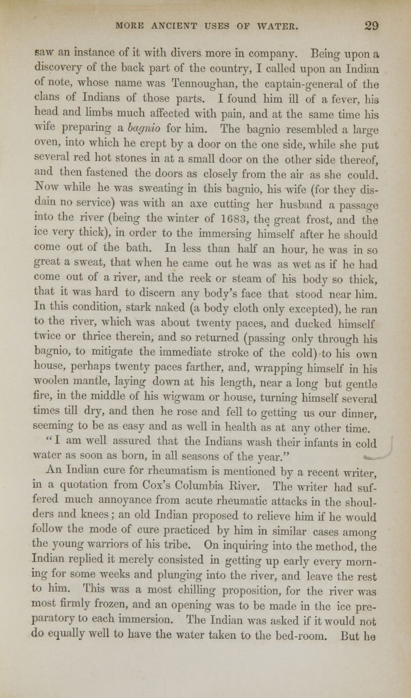 saw an instance of it with divers more in company. Being upon a discovery of the back part of the country, I called upon an Indian of note, whose name was Tennoughan, the captain-general of the clans of Indians of those parts. I found him ill of a fever, his head and limbs much affected with pain, and at the same time his wife preparing a bagnio for him. The bagnio resembled a large oven, into which he crept by a door on the one side, while she put several red hot stones in at a small door on the other side thereof, and then fastened the doors as closely from the air as she could. Now while he was sweating in this bagnio, his wife (for they dis- dain no service) was with an axe cutting her husband a passage into the river (being the winter of 1683, the great frost, and the ice very thick), in order to the immersing himself after he should come out of the bath. In less than half an hour, he was in so great a sweat, that when he came out he was as wet as if he had come out of a river, and the reek or steam of his body so thick, that it was hard to discern any body's face that stood near him. In this condition, stark naked (a body cloth only excepted), he ran to the river, which was about twenty paces, and ducked himself twice or thrice therein, and so returned (passing only throuo-h his bagnio, to mitigate the immediate stroke of the cold) to Ins own house, perhaps twenty paces farther, and, wrapping himself in his woolen mantle, laying down at his length, near a long but gentle fire, in the middle of his wigwam or house, turning himself several times till dry, and then he rose and fell to getting us our dinner, seeming to be as easy and as well in health as at any other time.  I am well assured that the Indians wash their infants in cold water as soon as born, in all seasons of the year. **~- An Indian cure for rheumatism is mentioned by a recent writer, in a quotation from Cox's Columbia River. The writer had suf- fered much annoyance from acute rheumatic attacks in the shoul- ders and knees; an old Indian proposed to relieve him if he Avould follow the mode of cure practiced by him in similar cases among the young warriors of his tribe. On inquiring into the method, the Indian replied it merely consisted in getting up early every morn- ing for some weeks and plunging into the river, and leave the rest to him. This was a most chilling proposition, for the river was most firmly frozen, and an opening was to be made in the ice pre- paratory to each immersion. The Indian was asked if it would not do equally well to have the water taken to the bed-room. But ho