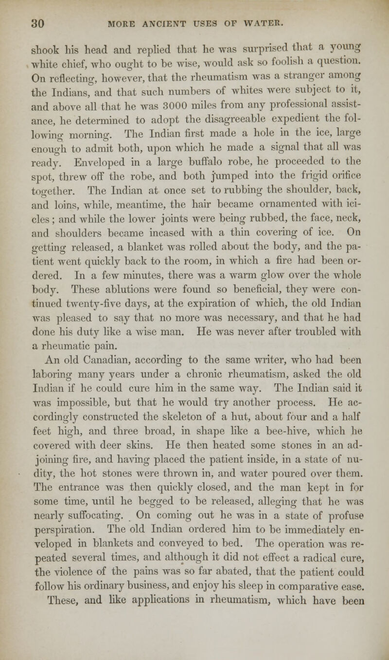 shook his head and replied that he was surprised that a young white chief, who ought to be wise, would ask so foolish a question. On reflecting, however, that the rheumatism was a stranger among the Indians, and that such numbers of whites were subject to it, and above all that he was 3000 miles from any professional assist- ance, he determined to adopt the disagreeable expedient the fol- lowing morning. The Indian first made a hole in the ice, large enouo-h to admit both, upon which he made a signal that all Avas ready. Enveloped in a large buffalo robe, he proceeded to the spot, threw off the robe, and both jumped into the frigid orifice together. The Indian at once set to rubbing the shovdder, back, and loins, while, meantime, the hair became ornamented with ici- cles ; and while the lower joints were being rubbed, the face, neck, and shoulders became incased with a thin covering of ice. On getting released, a blanket was rolled about the body, and the pa- tient went quickly back to the room, in which a fire had been or- dered. In a few minutes, there was a warm glow over the whole body. These ablutions were found so beneficial, they were con- tinued twenty-five days, at the expiration of which, the old Indian was pleased to say that no more was necessary, and that he had done his duty like a wise man. He was never after troubled with a rheumatic pain. An old Canadian, according to the same writer, who had been laboring many years under a chronic rheumatism, asked the old Indian if he could cure him in the same way. The Indian said it was impossible, but that he would try another process. He ac- cordingly constructed the skeleton of a hut, about four and a half feet high, and three broad, in shape like a bee-hive, which he covered with deer skins. He then heated some stones in an ad- joining fire, and having placed the patient inside, in a state of nu- dity, the hot stones were thrown in, and water poured over them. The entrance was then quickly closed, and the man kept in for some time, until he begged to be released, alleging that he was nearly suffocating. On coming out he was in a state of profuse perspiration. The old Indian ordered him to be immediately en- veloped in blankets and conveyed to bed. The operation was re- peated several times, and although it did not effect a radical cure, the violence of the pains was so far abated, that the patient could follow his ordinary business, and enjoy his sleep in comparative ease. These, and like applications in rheumatism, which have been