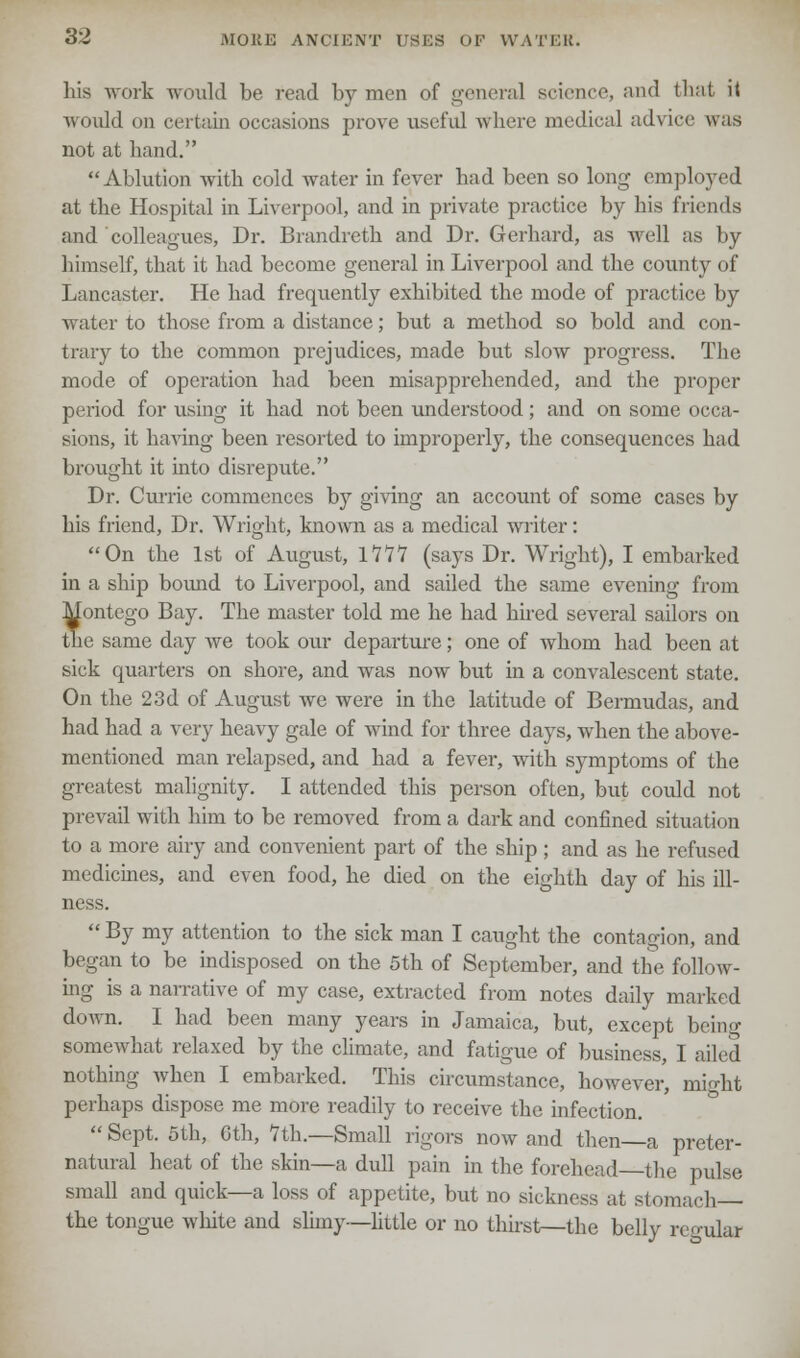 his work would be read by men of genera) science, and that it would on certain occasions prove useful where medical advice was not at hand.  Ablution with cold water in fever had been so long employed at the Hospital in Liverpool, and in private practice by his friends and colleagues, Dr. Brandreth and Dr. Gerhard, as well as by himself, that it had become general in Liverpool and the county of Lancaster. He had frequently exhibited the mode of practice by water to those from a distance; but a method so bold and con- trary to the common prejudices, made but slow progress. The mode of operation had been misapprehended, and the proper period for using it had not been understood; and on some occa- sions, it having been resorted to improperly, the consequences had brought it into disrepute. Dr. Currie commences by giving an account of some cases by his friend, Dr. Wright, known as a medical writer: On the 1st of August, 1777 (says Dr. Wright), I embarked in a ship bound to Liverpool, and sailed the same evening from Montego Bay. The master told me he had hired several sailors on the same day we took our departure; one of whom had been at sick quarters on shore, and was now but in a convalescent state. On the 23d of August we were in the latitude of Bermudas, and had had a very heavy gale of wind for three days, when the above- mentioned man relapsed, and had a fever, with symptoms of the greatest malignity. I attended this person often, but could not prevail with him to be removed from a dark and confined situation to a more airy and convenient part of the ship; and as he refused medicines, and even food, he died on the eighth day of his ill- ness.  By my attention to the sick man I caught the contagion, and began to be indisposed on the 5th of September, and the follow- ing is a narrative of my case, extracted from notes daily marked down. I had been many years in Jamaica, but, except being somewhat relaxed by the climate, and fatigue of business, I ailed nothing when I embarked. This circumstance, however, might perhaps dispose me more readily to receive the infection.  Sept. 5th, Gth, 7th.—Small rigors now and then a preter- natural heat of the skin—a dull pain in the forehead—the pulse small and quick—a loss of appetite, but no sickness at stomach— the tongue white and slimy—little or no thirst—the belly regular