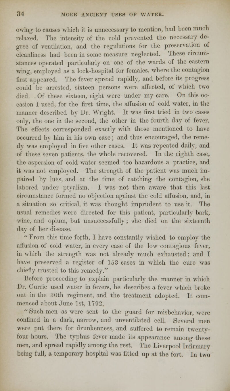 owing to causes which it is unnecessary to mention, had been much relaxed. The intensity of the cold prevented the necessary de- gree of ventilation, and the regulations for the preservation of cleanliness had been in some measure neglected. These circum- stances operated particularly on one of the wards of the eastern wing, employed as a lock-hospital for females, where the contagion first appeared. The fever spread rapidly, and before its progress could be arrested, sixteen persons were affected, of which two died. Of these sixteen, eight were under my care. On this oc- casion I used, for the first time, the affusion of cold water, in the manner described by Dr. Wright. It was first tried in two cases only, the one in the second, the other in the fourth day of fever. The effects corresponded exactly with those mentioned to have occurred by him in his own case; and thus encouraged, the reme- dy was employed in five other cases. It was repeated daily, and of these seven patients, the whole recovered. In the eighth case, (he aspersion of cold water seemed too hazardous a practice, and it was not employed. The strength of the patient was much im- paired by lues, and at the time of catching the contagion, she labored under ptyalism. I was not then aware that this last circumstance formed no objection against the cold affusion, and, in a situation so critical, it was thought imprudent to use it. The usual remedies were, directed for this patient, particularly bark, wine, and opium, but unsuccessfully; she died on the sixteenth day of her disease. From this time forth, I have constantly wished to employ the affusion of cold water, in every case of the low contagious fever, in which the strength was not already much exhausted; and I have preserved a register of 153 cases in which the cure was chiefly trusted to this remedy. Before proceeding to explain particularly the manner in which Dr. Currie used water in fevers, he describes a fever which broke out in the 30th regiment, and the treatment adopted. It com- menced about June 1st, 1792.  Such men as were sent to the guard for misbehavior, were confined in a dark, narrow, and unventilated cell. Several men were put there for drunkenness, and suffered to remain twenty- four hours. The typhus fever made its appearance among these men, and spread rapidly among the rest. The Liverpool Infirmary being full, a temporary hospital was fitted up at the fort. In two