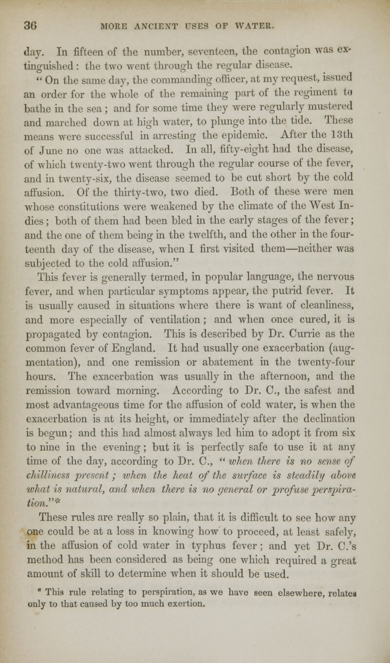 day. In fifteen of the number, seventeen, the contagion was ex- tinguished: the two went through the regular disease.  On the same day, the commanding officer, at my request, issued an order for the whole of the remaining part of the regiment to bathe in the sea ; and for some time they were regularly mustered and marched down at high water, to plunge into the tide. These means were successful in arresting the epidemic. After the 13th of June no one was attacked. In all, fifty-eight had the disease, of which twenty-two went through the regular course of the fever, and in twenty-six, the disease seemed to be cut short by the cold affusion. Of the thirty-two, two died. Both of these were men whose constitutions were weakened by the climate of the West In- dies ; both of them had been bled in the early stages of the fever; and the one of them being in the twelfth, and the other in the four- teenth day of the disease, when I first visited them—neither was subjected to the cold affusion. This fever is generally termed, in popular language, the nervous fever, and when particular symptoms appear, the putrid fever. It is usually caused in situations where there is want of cleanliness, and more especially of ventilation; and when once cured, it is propagated by contagion. This is described by Dr. Currie as the common fever of England. It had usually one exacerbation (aug- mentation), and one remission or abatement in the twenty-four hours. The exacerbation was usually in the afternoon, and the remission toward mornino;. According to Dr. C, the safest and most advantageous time for the affusion of cold water, is when the exacerbation is at its height, or immediately after the declination is begun; and this had almost always led him to adopt it from six to nine in the evening; but it is perfectly safe to use it at any time of the day, according to Dr. C,  when there is no sense of chilliness present; tvhen the heat of the surface is steadily above what is natural, and when there is no general or profuse perspira- tion* These rales are really so plain, that it is difficult to see how any one could be at a loss in knowing how to proceed, at least safely, in the affusion of cold water in typhus fever ; and yet Dr. C.'s method has been considered as being one which required a great amount of skill to determine when it should be used. * This rule relating to perspiration, as we have seen elsewhere, relates only to that caused by too much exertion.