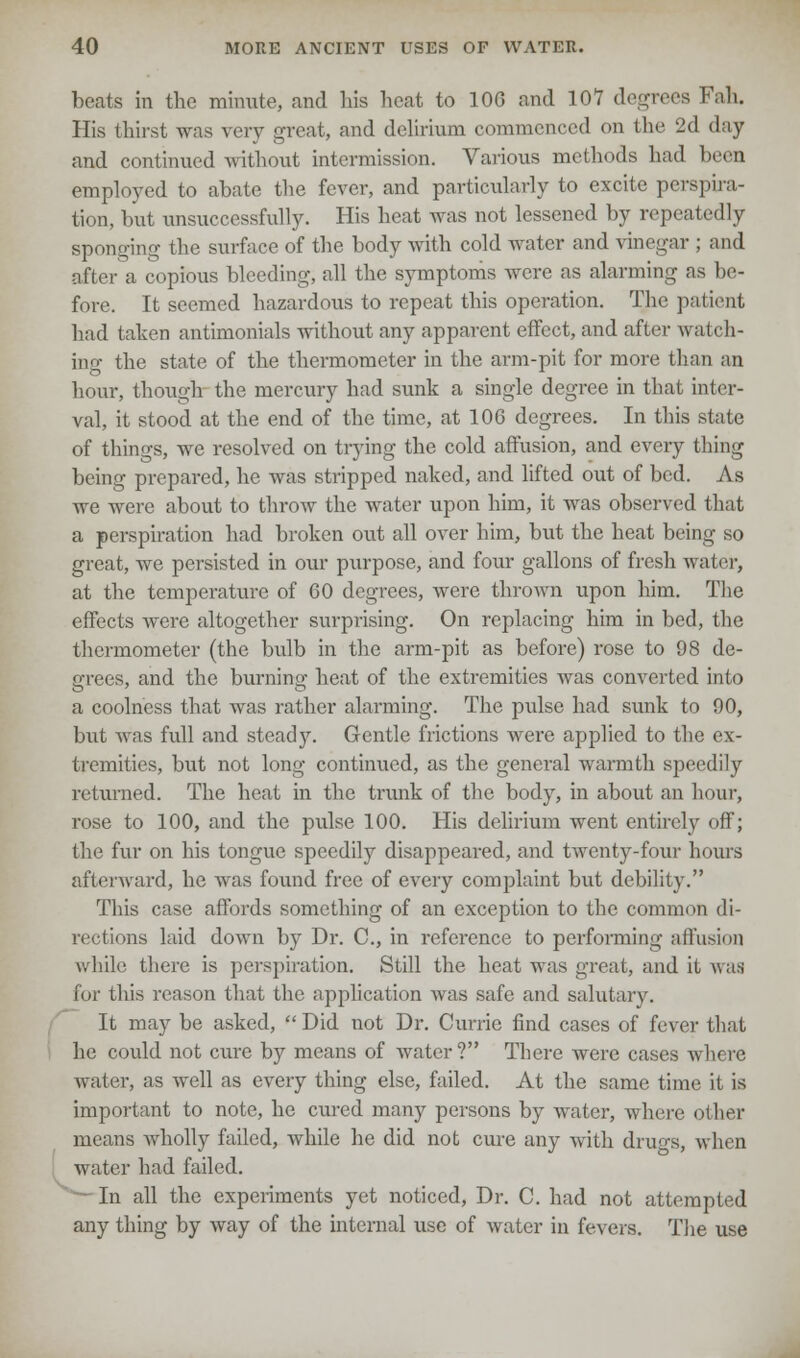 beats in the minute, and his heat to 10G and 107 degrees Fall. His thirst was very great, and delirium commenced on the 2d day and continued without intermission. Various methods had been employed to abate the fever, and particularly to excite perspira- tion, but unsuccessfully. His heat was not lessened by repeatedly sponging the surface of the body with cold water and vinegar ; and after a copious bleeding, all the symptoms were as alarming as be- fore. It seemed hazardous to repeat this operation. The patient had taken antimonials without any apparent effect, and after watch- ing the state of the thermometer in the arm-pit for more than an hour, though the mercury had sunk a single degree in that inter- val, it stood at the end of the time, at 106 degrees. In this state of things, we resolved on trying the cold affusion, and every thing being prepared, he was stripped naked, and lifted out of bed. As we were about to throw the water upon him, it was observed that a perspiration had broken out all over him, but the heat being so great, we persisted in our purpose, and four gallons of fresh water, at the temperature of 60 degrees, were thrown upon him. The effects were altogether surprising. On replacing him in bed, the thermometer (the bulb in the arm-pit as before) rose to 98 de- grees, and the burning heat of the extremities was converted into a coolness that was rather alarming. The pulse had sunk to 90, but was full and steady. Gentle frictions were applied to the ex- tremities, but not long continued, as the general warmth speedily returned. The heat in the trunk of the body, in about an hour, rose to 100, and the pulse 100. His delirium went entirely off; the fur on his tongue speedily disappeared, and twenty-four hours afterward, he was found free of every complaint but debility. This case affords something of an exception to the common di- rections laid down by Dr. C, in reference to performing affusion while there is perspiration. Still the heat was great, and it was for this reason that the application was safe and salutary. It may be asked,  Did not Dr. Currie find cases of fever that he could not cure by means of water ? There were cases where water, as well as every thing else, failed. At the same time it is important to note, he cured many persons by water, where other means wholly failed, while he did not cure any with dru«-s, when water had failed. In all the experiments yet noticed, Dr. C. had not attempted any thing by way of the internal use of water in fevers. The use