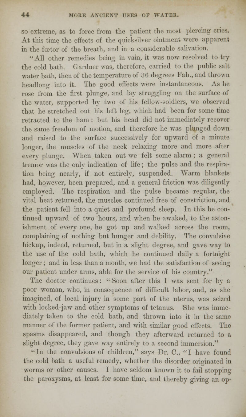 so extreme, as to force from the patient the most piercing cries. At this time the effects of the quicksilver ointment were apparent in the fcetor of the breath, and in a considerable salivation. All other remedies being in vain, it was now resolved to try the cold bath. Gardner was, therefore, carried to the public- salt water bath, then of the temperature of 36 degrees Fah., and thrown headlon<T into it. The good effects were instantaneous. As he rose from the first plunge, and lay struggling on the surface of the water, supported by two of his fellow-soldiers, we observed that he stretched out his left leg, which had been for some time retracted to the ham: but his head did not immediately recover the same freedom of motion, and therefore he was plunged down and raised to the surface successively for upward of a minute longer, the muscles of the neck relaxing more and more after every plunge. When taken out we felt some alarm ; a general tremor was the only indication of life; the pulse and the respira- tion being nearly, if not entirely, suspended. Warm blankets had, however, been prepared, and a general friction was diligently employed. The respiration and the pulse became regular, the vital heat returned, the muscles continued free of constriction, and the patient fell into a quiet and profound sleep. In this he con- tinued upward of two hours, and when he awaked, to the aston- ishment of every one, he got up and walked across the room, complaining of nothing but hunger and debility. The convulsive hickup, indeed, returned, but in a slight degree, and gave way to the use of the cold bath, which he continued daily a fortnight longer; and in less than a month, we had the satisfaction of seeing our patient under arms, able for the service of his country. The doctor continues:  Soon after this I was sent for by a poor woman, who, in consequence of difficult labor, and, as she imagined, of local injury in some part of the uterus, was seized with locked-jaw and other symptoms of tetanus. She was imme- diately taken to the cold bath, and thrown into it in the same manner of the former patient, and with similar good effects. The spasms disappeared, and though they afterward returned to a slight degree, they gave way entirely to a second immersion. In the convulsions of children, says Dr. C, I have found the cold bath a useful remedy, whether the disorder originated in worms or other causes. I have seldom known it to fail stopping the paroxysms, at least for some time, and thereby giving an op-