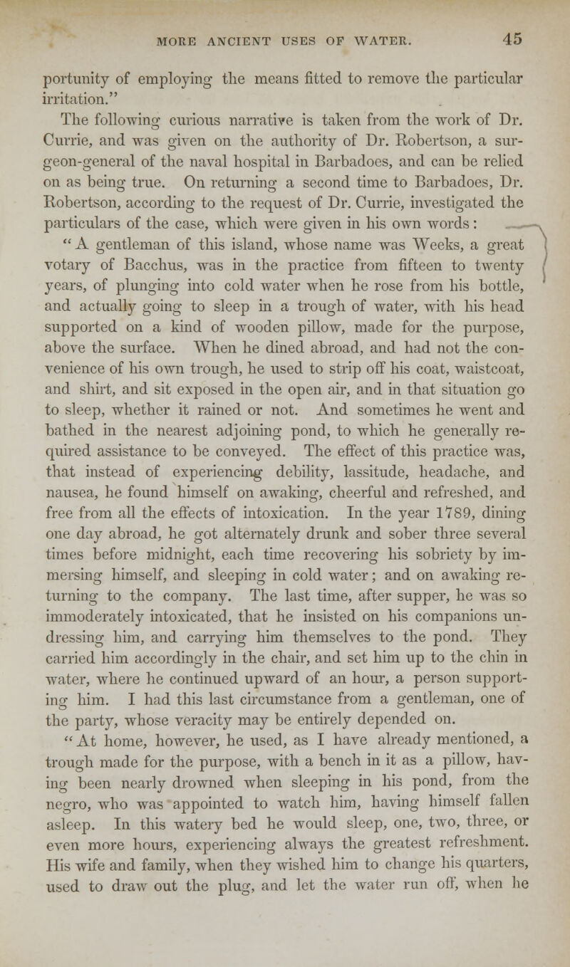 portunity of employing the means fitted to remove the particular irritation. The following curious narrative is taken from the work of Dr. Currie, and was given on the authority of Dr. Robertson, a sur- geon-general of the naval hospital in Barbadoes, and can be relied on as being true. On returning a second time to Barbadoes, Dr. Robertson, according to the request of Dr. Currie, investigated the particulars of the case, which were given in his own words: «—*  A gentleman of this island, whose name was Weeks, a great votary of Bacchus, was in the practice from fifteen to twenty / years, of plunging into cold water when he rose from his bottle, and actually going to sleep in a trough of water, with his head supported on a kind of wooden pillow, made for the purpose, above the surface. When he dined abroad, and had not the con- venience of his own trough, he used to strip off his coat, waistcoat, and shirt, and sit exposed in the open air, and in that situation go to sleep, whether it rained or not. And sometimes he went and bathed in the nearest adjoining pond, to which he generally re- quired assistance to be conveyed. The effect of this practice was, that instead of experiencing debility, lassitude, headache, and nausea, he found himself on awaking, cheerful and refreshed, and free from all the effects of intoxication. In the year 1789, dining one day abroad, he got alternately drunk and sober three several times before midnight, each time recovering his sobriety by im- mersing himself, and sleeping in cold water; and on awaking re- turning to the company. The last time, after supper, he was so immoderately intoxicated, that he insisted on his companions un- dressing him, and carrying him themselves to the pond. They carried him accordingly in the chair, and set him up to the chin in water, where he continued upward of an hour, a person support- ing him. I had this last circumstance from a gentleman, one of the party, whose veracity may be entirely depended on.  At home, however, he used, as I have already mentioned, a trough made for the purpose, with a bench in it as a pillow, hav- ing been nearly drowned when sleeping in his pond, from the negro, who was appointed to watch him, having himself fallen asleep. In this watery bed he would sleep, one, two, three, or even more hours, experiencing always the greatest refreshment. His wife and family, when they wished him to change his quarters, used to draw out the plug, and let the water run off', when lie