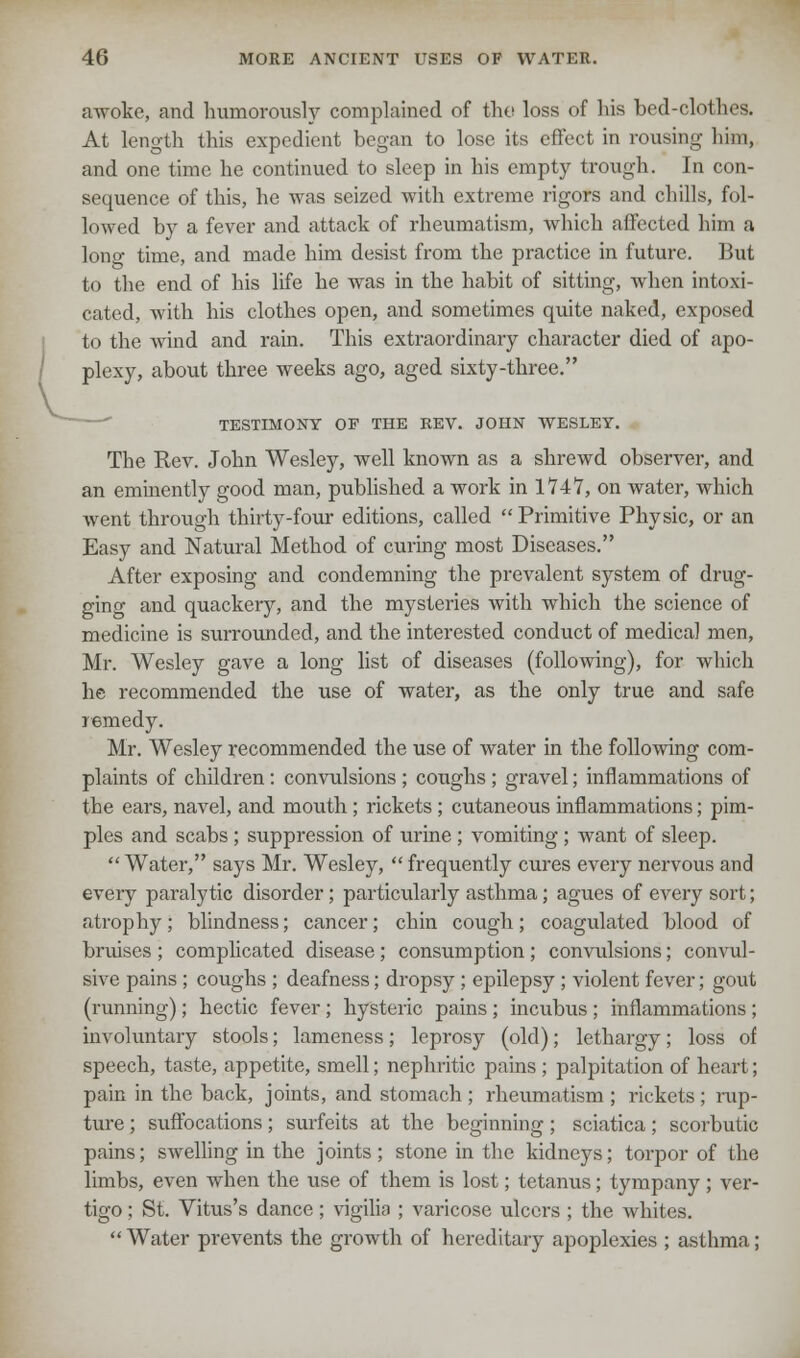 awoke, and humorously complained of the loss of his bed-clothes. At length this expedient began to lose its effect in rousing him, and one time he continued to sleep in his empty trough. In con- sequence of this, he was seized with extreme rigors and chills, fol- lowed by a fever and attack of rheumatism, which affected him a lono- time, and made him desist from the practice in future. But to the end of his life he was in the habit of sitting, when intoxi- cated, with his clothes open, and sometimes quite naked, exposed to the wind and rain. This extraordinary character died of apo- plexy, about three weeks ago, aged sixty-three. TESTIMONY OF THE REV. JOHN WESLEY. The Rev. John Wesley, well known as a shrewd observer, and an eminently good man, published a work in 1747, on water, which went through thirty-four editions, called  Primitive Physic, or an Easy and Natural Method of curing most Diseases. After exposing and condemning the prevalent system of drug- ging and quackery, and the mysteries with which the science of medicine is surrounded, and the interested conduct of medical men, Mr. Wesley gave a long list of diseases (following), for which he recommended the use of water, as the only true and safe remedy. Mr. Wesley recommended the use of water in the following com- plaints of children : convulsions ; coughs ; gravel; inflammations of the ears, navel, and mouth ; rickets ; cutaneous inflammations; pim- ples and scabs ; suppression of urine ; vomiting ; want of sleep. Water, says Mr. Wesley,  frequently cures every nervous and every paralytic disorder ; particularly asthma; agues of every sort; atrophy; blindness; cancer; chin cough; coagulated blood of bruises ; complicated disease; consumption ; convulsions; convul- sive pains ; coughs ; deafness; dropsy ; epilepsy; violent fever; gout (running); hectic fever; hysteric pains ; incubus ; inflammations ; involuntary stools; lameness; leprosy (old); lethargy; loss of speech, taste, appetite, smell; nephritic pains ; palpitation of heart; pain in the back, joints, and stomach ; rheumatism ; rickets ; rup- ture ; suffocations; surfeits at the beginning; sciatica; scorbutic pains; swelling in the joints; stone in the kidneys; torpor of the limbs, even when the use of them is lost; tetanus; tympany; ver- tigo ; St. Vitus's dance ; vigilia ; varicose ulcers ; the whites.  Water prevents the growth of hereditary apoplexies ; asthma;